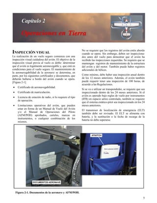 5
Figura 2-1. Documentos de la aeronave y AFM/POH.
INSPECCIÓN VISUAL
La realización de un vuelo seguro comienza con una
inspección visual cuidadosa del avión. El objetivo de la
inspección visual previa al vuelo es doble: determinar
que el avión es legalmente aeronavegable y, que está en
condiciones para el vuelo seguro. El mantenimiento de
la aeronavegabilidad de la aeronave se determina, en
parte, por los siguientes certificados y documentos, que
deberán hallarse a bordo del avión cuando se opera.
[Figura 2-1]
 Certificado de aeronavegabilidad.
 Certificado de matriculación.
 Licencia de estación de radio, si lo requiere el tipo
de operación.
 Limitaciones operativas del avión, que pueden
estar en forma de un Manual de Vuelo del Avión
y/o el Manual de Operaciones del Piloto
(AFM/POH) aprobados, carteles, marcas en
instrumentos, o cualquier combinación de los
mismos.
No se requiere que los registros del avión estén abordo
cuando se opera. Sin embargo, deben ser inspecciona-
dos antes del vuelo para demostrar que el avión ha
recibido las inspecciones requeridas. Se requiere que se
mantengan registros de mantenimiento de la estructura
del avión y del motor. También puede haber registros
adicionales de hélices.
Como mínimo, debe haber una inspección anual dentro
de los 12 meses anteriores. Además, el avión también
puede requerir tener una inspección de 100 horas, de
acuerdo a las Regulaciones.
Si se va a utilizar un transpondedor, se requiere que sea
inspeccionado dentro de los 24 meses anteriores. Si el
avión es operado bajo reglas de vuelo por instrumentos
(IFR) en espacio aéreo controlado, también se requiere
que el sistema estático-pitot sea inspeccionado en los 24
meses anteriores.
El transmisor de localización de emergencia (ELT)
también debe ser revisado. El ELT se alimenta con
batería, y la sustitución o la fecha de recarga de la
batería no debe superarse.
 