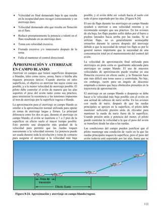 113
Figura 8-24. Aproximación y aterrizaje en campo blando/rugoso.
 Velocidad en final demasiado baja lo que resulta
en la incapacidad para recoger correctamente y un
aterrizaje duro.
 Velocidad demasiado alta que resulta en flotación
en el flare.
 Reducir prematuramente la potencia a ralentí en el
flare resultando en un aterrizaje duro.
 Toma con velocidad excesiva.
 Frenado excesivo y/o innecesario después de la
toma.
 Falla al mantener el control direccional.
APROXIMACIÓN Y ATERRIZAJE
EN CAMPO BLANDO
Aterrizar en campos que tienen superficies desparejas
o blandas, tales como nieve, arena, barro o hierba alta
requiere procesos únicos. Cuando aterriza en tales
superficies, el objetivo es aterrizar tan suave como sea
posible, y a la menor velocidad de aterrizaje posible. El
piloto debe controlar el avión de manera que las alas
soporten el peso del avión tanto como sea práctico,
para minimizar la resistencia y las tensiones impuestas
al tren de aterrizaje por la superficie rugosa o blanda.
La aproximación para el aterrizaje en campo blando es
similar a la aproximación normal utilizada para operar
en zonas de aterrizaje largas y firmes. La principal
diferencia entre los dos es que, durante el aterrizaje en
campo blando, el avión se mantiene a 1 o 2 pies de la
superficie en efecto suelo el mayor tiempo posible.
Esto permite una disipación más gradual de la
velocidad para permitir que las ruedas toquen
suavemente a la velocidad mínima. La potencia puede
ser usada durante toda la nivelación y toma de contacto
para asegurar el aterrizaje a la velocidad más baja
posible, y el avión debe ser volado hacia el suelo con
todo el peso soportado por las alas. [Figura 8-24]
El uso de flaps durante los aterrizajes en campo blando
ayudará a aterrizar a una velocidad mínima y se
recomienda siempre que sea práctico. En los aviones
de ala baja, los flaps pueden sufrir daños por el barro o
piedras lanzados hacia arriba por las ruedas. Si se
utilizan flaps, no es generalmente aconsejable
retraerlos durante la carrera después del aterrizaje
debido a que la necesidad de retraer los flaps es por lo
general menos importante que la necesidad de una
concentración total en el mantenimiento del control del
avión.
La velocidad de aproximación final utilizada para
aterrizajes en pista corta es igualmente adecuada para
aterrizajes en campo blando. El uso de mayores
velocidades de aproximación puede resultar en una
flotación excesiva en efecto suelo, y la flotación hace
aún más difícil una toma suave y controlada. No hay,
sin embargo, razón para un ángulo de descenso
empinado a menos que haya obstáculos presentes en la
trayectoria de aproximación.
El aterrizaje en un campo blando o desparejo se debe
hacer a la velocidad más baja posible con el avión en
una actitud de cabeceo de nariz arriba. En los aviones
con rueda de nariz, después de que las ruedas
principales se apoyen en la superficie, el piloto debe
mantener suficiente presión atrás de elevador para
mantener la rueda de nariz fuera de la superficie.
Usando presión atrás y potencia del motor, el piloto
puede controlar la velocidad a la que el peso del avión
se transfiere desde las alas a las ruedas.
Las condiciones del campo pueden justificar que el
piloto mantenga una condición de vuelo en la que las
ruedas principales toquen la superficie, pero el peso del
avión todavía está soportado por las alas, hasta que se
 