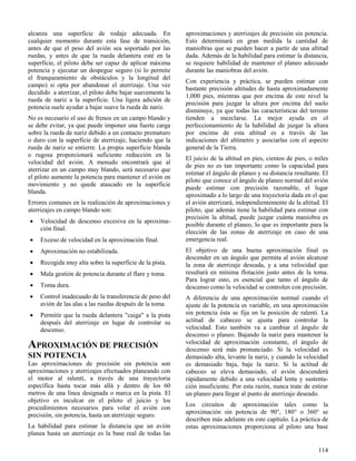 114
alcanza una superficie de rodaje adecuada. En
cualquier momento durante esta fase de transición,
antes de que el peso del avión sea soportado por las
ruedas, y antes de que la rueda delantera esté en la
superficie, el piloto debe ser capaz de aplicar máxima
potencia y ejecutar un despegue seguro (si lo permite
el franqueamiento de obstáculos y la longitud del
campo) si opta por abandonar el aterrizaje. Una vez
decidido a aterrizar, el piloto debe bajar suavemente la
rueda de nariz a la superficie. Una ligera adición de
potencia suele ayudar a bajar suave la rueda de nariz.
No es necesario el uso de frenos en un campo blando y
se debe evitar, ya que puede imponer una fuerte carga
sobre la rueda de nariz debido a un contacto prematuro
o duro con la superficie de aterrizaje, haciendo que la
rueda de nariz se entierre. La propia superficie blanda
o rugosa proporcionará suficiente reducción en la
velocidad del avión. A menudo encontrará que al
aterrizar en un campo muy blando, será necesario que
el piloto aumente la potencia para mantener el avión en
movimiento y no quede atascado en la superficie
blanda.
Errores comunes en la realización de aproximaciones y
aterrizajes en campo blando son:
 Velocidad de descenso excesiva en la aproxima-
ción final.
 Exceso de velocidad en la aproximación final.
 Aproximación no estabilizada.
 Recogida muy alta sobre la superficie de la pista.
 Mala gestión de potencia durante el flare y toma.
 Toma dura.
 Control inadecuado de la transferencia de peso del
avión de las alas a las ruedas después de la toma.
 Permitir que la rueda delantera "caiga" a la pista
después del aterrizaje en lugar de controlar su
descenso.
APROXIMACIÓN DE PRECISIÓN
SIN POTENCIA
Las aproximaciones de precisión sin potencia son
aproximaciones y aterrizajes efectuados planeando con
el motor al ralentí, a través de una trayectoria
específica hasta tocar más allá y dentro de los 60
metros de una línea designada o marca en la pista. El
objetivo es inculcar en el piloto el juicio y los
procedimientos necesarios para volar el avión con
precisión, sin potencia, hasta un aterrizaje seguro.
La habilidad para estimar la distancia que un avión
planea hasta un aterrizaje es la base real de todas las
aproximaciones y aterrizajes de precisión sin potencia.
Esto determinará en gran medida la cantidad de
maniobras que se pueden hacer a partir de una altitud
dada. Además de la habilidad para estimar la distancia,
se requiere habilidad de mantener el planeo adecuado
durante las maniobras del avión.
Con experiencia y práctica, se pueden estimar con
bastante precisión altitudes de hasta aproximadamente
1,000 pies, mientras que por encima de este nivel la
precisión para juzgar la altura por encima del suelo
disminuye, ya que todas las características del terreno
tienden a mezclarse. La mejor ayuda en el
perfeccionamiento de la habilidad de juzgar la altura
por encima de esta altitud es a través de las
indicaciones del altímetro y asociarlas con el aspecto
general de la Tierra.
El juicio de la altitud en pies, cientos de pies, o miles
de pies no es tan importante como la capacidad para
estimar el ángulo de planeo y su distancia resultante. El
piloto que conoce el ángulo de planeo normal del avión
puede estimar con precisión razonable, el lugar
aproximado a lo largo de una trayectoria dada en el que
el avión aterrizará, independientemente de la altitud. El
piloto, que además tiene la habilidad para estimar con
precisión la altitud, puede juzgar cuánta maniobra es
posible durante el planeo, lo que es importante para la
elección de las zonas de aterrizaje en caso de una
emergencia real.
El objetivo de una buena aproximación final es
descender en un ángulo que permita al avión alcanzar
la zona de aterrizaje deseada, y a una velocidad que
resultará en mínima flotación justo antes de la toma.
Para lograr esto, es esencial que tanto el ángulo de
descenso como la velocidad se controlen con precisión.
A diferencia de una aproximación normal cuando el
ajuste de la potencia es variable, en una aproximación
sin potencia ésta se fija en la posición de ralentí. La
actitud de cabeceo se ajusta para controlar la
velocidad. Esto también va a cambiar el ángulo de
descenso o planeo. Bajando la nariz para mantener la
velocidad de aproximación constante, el ángulo de
descenso será más pronunciado. Si la velocidad es
demasiado alta, levante la nariz, y cuando la velocidad
es demasiado baja, baje la nariz. Si la actitud de
cabeceo se eleva demasiado, el avión descenderá
rápidamente debido a una velocidad lenta y sustenta-
ción insuficiente. Por esta razón, nunca trate de estirar
un planeo para llegar al punto de aterrizaje deseado.
Los circuitos de aproximación tales como la
aproximación sin potencia de 90°, 180° o 360° se
describen más adelante en este capítulo. La práctica de
estas aproximaciones proporciona al piloto una base
 