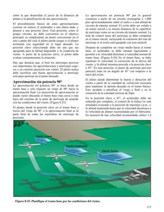 115
Figura 8-25. Planifique el tramo base por las condiciones del viento.
sobre la que desarrollar el juicio de la distancia de
planeo y la planificación de una aproximación.
El procedimiento básico de estas aproximaciones
consiste en reducir el acelerador a una altura dada, y
planear a una posición clave. Esta posición, como el
propio circuito, no debe convertirse en el objetivo
principal; es simplemente un punto conveniente en el
aire a partir del cual el piloto puede juzgar si el planeo
terminará con seguridad en el lugar deseado. La
posición clave seleccionada debe ser una que sea
apropiada para la altitud disponible y la condición de
viento. A partir de la posición clave, el piloto debe
evaluar constantemente la situación.
Hay que destacar que, si bien los aterrizajes precisos
son importantes, las aproximaciones y aterrizajes segu-
ros y su correcta ejecución son vitales. El piloto nunca
debe sacrificar una buena aproximación o aterrizaje
solo para aterrizar en el punto deseado.
Aproximación sin potencia 90°
La aproximación sin potencia 90° se hace desde un
tramo base y sólo requiere un viraje de 90° hacia la
aproximación final. La trayectoria de aproximación se
puede variar ubicando el tramo base más cerca o más
lejos del extremo de la pista de aterrizaje de acuerdo
con las condiciones del viento. [Figura 8-25]
El planeo desde la posición clave en el tramo base a
través del viraje de 90° a la aproximación final es la
parte final de todas las maniobras de aterrizaje de
precisión.
La aproximación sin potencia 90° por lo general
comienza a partir de un circuito rectangular a 1.000
pies aproximadamente sobre el suelo o a una altitud de
circuito de tránsito normal. El avión debe ser volado a
un tramo inicial a la misma distancia de la superficie
de aterrizaje como en un circuito de tránsito normal. La
lista de control antes del aterrizaje se debe completar
en el tramo inicial, incluyendo la extensión del tren de
aterrizaje si el avión está equipado con tren retráctil.
Después de completar un viraje medio hacia el tramo
base, el acelerador se debe retrasar ligeramente y
permitir a la velocidad disminuir a velocidad normal de
tramo base. [Figura 8-26] En el tramo base, se debe
mantener la velocidad, la corrección de la deriva del
viento, y la altitud mientras procede a la posición clave
a 45°. En esta posición, el punto de aterrizaje previsto
parecerá estar en un ángulo de 45° con respecto a la
nariz del avión.
El piloto puede determinar la fuerza y dirección del
viento a partir de la cantidad de corrección necesaria
para mantener la derrota deseada en el tramo básico.
Esto ayudará a planificar el viraje a final y en la
extensión de la cantidad correcta de flaps.
En la posición clave a 45°, el acelerador debe ser
reducido por completo, el control de la hélice (si está
instalado) avanzado a la posición de máximas r.p.m., y
la altitud mantenida hasta que la velocidad disminuya a
la velocidad de planeo recomendada por el fabricante.
En ausencia de una velocidad recomendada, utilice 1,4
 