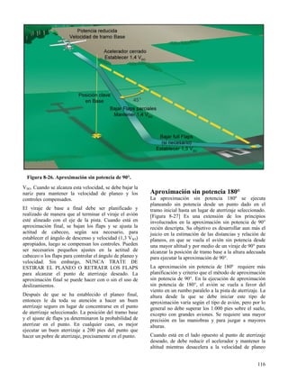 116
Figura 8-26. Aproximación sin potencia de 90°.
VSO. Cuando se alcanza esta velocidad, se debe bajar la
nariz para mantener la velocidad de planeo y los
controles compensados.
El viraje de base a final debe ser planificado y
realizado de manera que al terminar el viraje el avión
esté alineado con el eje de la pista. Cuando está en
aproximación final, se bajan los flaps y se ajusta la
actitud de cabeceo, según sea necesario, para
establecer el ángulo de descenso y velocidad (1,3 VSO)
apropiados, luego se compensan los controles. Pueden
ser necesarios pequeños ajustes en la actitud de
cabeceo o los flaps para controlar el ángulo de planeo y
velocidad. Sin embargo, NUNCA TRATE DE
ESTIRAR EL PLANEO O RETRAER LOS FLAPS
para alcanzar el punto de aterrizaje deseado. La
aproximación final se puede hacer con o sin el uso de
deslizamientos.
Después de que se ha establecido el planeo final,
entonces le da toda su atención a hacer un buen
aterrizaje seguro en lugar de concentrarse en el punto
de aterrizaje seleccionado. La posición del tramo base
y el ajuste de flaps ya determinaron la probabilidad de
aterrizar en el punto. En cualquier caso, es mejor
ejecutar un buen aterrizaje a 200 pies del punto que
hacer un pobre de aterrizaje, precisamente en el punto.
Aproximación sin potencia 180°
La aproximación sin potencia 180º se ejecuta
planeando sin potencia desde un punto dado en el
tramo inicial hasta un lugar de aterrizaje seleccionado.
[Figura 8-27] Es una extensión de los principios
involucrados en la aproximación sin potencia de 90°
recién descripta. Su objetivo es desarrollar aun más el
juicio en la estimación de las distancias y relación de
planeos, en que se vuela el avión sin potencia desde
una mayor altitud y por medio de un viraje de 90° para
alcanzar la posición de tramo base a la altura adecuada
para ejecutar la aproximación de 90°.
La aproximación sin potencia de 180º requiere más
planificación y criterio que el método de aproximación
sin potencia de 90°. En la ejecución de aproximación
sin potencia de 180°, el avión se vuela a favor del
viento en un rumbo paralelo a la pista de aterrizaje. La
altura desde la que se debe iniciar este tipo de
aproximación varía según el tipo de avión, pero por lo
general no debe superar los 1.000 pies sobre el suelo,
excepto con grandes aviones. Se requiere una mayor
precisión en las maniobras y para juzgar a mayores
alturas.
Cuando está en el lado opuesto al punto de aterrizaje
deseado, de debe reducir el acelerador y mantener la
altitud mientras desacelera a la velocidad de planeo
 