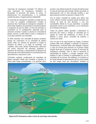 119
Figura 8-29. Permanezca sobre el área de aterrizaje seleccionada.
"aterrizaje de emergencia simulado." El objetivo de
estos aterrizajes de emergencia simulados es
desarrollar la precisión del piloto, el juicio, la
planificación, los procedimientos, y la confianza
cuando hay poca o ninguna potencia disponible.
Un aterrizaje de emergencia simulado se puede dar con
el avión en cualquier configuración. Cuando el
instructor dice "aterrizaje de emergencia simulado," el
piloto debe establecer de inmediato la actitud de planeo
y asegurarse de que los flaps y el tren de aterrizaje se
encuentran en la configuración adecuada para la
situación existente. Cuando se alcanza la velocidad de
planeo correcta, se debe bajar la nariz y compensar el
avión para mantener esa velocidad.
Se debe mantener una velocidad de planeo constante
porque las variaciones en la velocidad de planeo
anulan todos los intentos de precisión al juzgar la
distancia de planeo y el lugar de aterrizaje. Las
variables, tales como altitud, obstrucciones, dirección
del viento, dirección del aterrizaje, gradiente y
superficie de aterrizaje y requerimiento de distancia de
aterrizaje del avión determinarán los procedimientos de
aproximación y trayectoria a usar.
Utilizando cualquier combinación de maniobras de
planeo normales, desde alas niveladas a espirales, el
piloto debe llegar eventualmente a la posición clave
normal a una altitud normal de circuito de tránsito para
la zona de aterrizaje seleccionada. Desde este punto, la
aproximación será lo más parecida posible, a una
aproximación normal sin potencia. [Figura 8-29]
Con la mayor variedad de campos que ofrece una
mayor altitud, el piloto inexperto puede inclinarse por
retrasar la toma de una decisión, y con una
considerable altitud en la que maniobrar, se pueden
desarrollar errores en las maniobras y en la estimación
de la distancia de planeo.
Todos los pilotos deben aprender a determinar la
dirección del viento y estimar la velocidad por la
manga de viento del aeródromo, el humo de las
fábricas o casas, polvo, incendios de malezas, y
molinos de viento.
Una vez que se ha seleccionado un campo, el alumno
siempre debe estar obligado a indicarlo al instructor.
Normalmente, el alumno debe estar obligado a planear
y volar un circuito para aterrizar en el primer campo
elegido hasta que el instructor termina el aterrizaje de
emergencia simulado. Esto le dará al instructor la
oportunidad de explicar y corregir cualquier error;
también le dará al alumno la oportunidad de ver los
resultados de los errores. Sin embargo, si el alumno se
da cuenta durante la aproximación que ha seleccionado
un mal campo (uno que obviamente resultará en
 