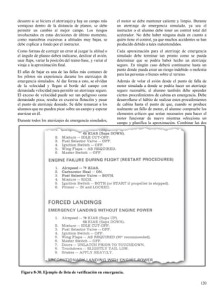 120
Figura 8-30. Ejemplo de lista de verificación en emergencia.
desastre si se hiciera el aterrizaje) y hay un campo más
ventajoso dentro de la distancia de planeo, se debe
permitir un cambio al mejor campo. Los riesgos
involucrados en estas decisiones de último momento,
como maniobras excesivas a altitudes muy bajas, se
debe explicar a fondo por el instructor.
Como formas de corregir un error al juzgar la altitud o
el ángulo de planeo deben indicarse, deslizar el avión,
usar flaps, variar la posición del tramo base, y variar el
viraje a la aproximación final.
El afán de bajar es una de las fallas más comunes de
los pilotos sin experiencia durante los aterrizajes de
emergencia simulados. Al dar forma a esto, se olvidan
de la velocidad y llegan al borde del campo con
demasiada velocidad para permitir un aterrizaje seguro.
El exceso de velocidad puede ser tan peligroso como
demasiado poca; resulta en excesiva flotación y pasar
el punto de aterrizaje deseado. Se debe remarcar a los
alumnos que no pueden picar sobre un campo y esperar
aterrizar en él.
Durante todos los aterrizajes de emergencia simulados,
el motor se debe mantener caliente y limpio. Durante
un aterrizaje de emergencia simulado, ya sea el
instructor o el alumno debe tener un control total del
acelerador. No debe haber ninguna duda en cuanto a
quién tiene el control, ya que muchos accidentes se han
producido debido a tales malentendidos.
Cada aproximación para el aterrizaje de emergencia
simulado debe terminar tan pronto como se pueda
determinar que se podría haber hecho un aterrizaje
seguro. En ningún caso deberá continuarse hasta un
punto donde pueda crear un riesgo indebido o molestia
para las personas o bienes sobre el terreno.
Además de volar el avión desde el punto de falla de
motor simulada a donde se podría hacer un aterrizaje
seguro razonable, el alumno también debe aprender
ciertos procedimientos de cabina en emergencia. Debe
desarrollarse el hábito de realizar estos procedimientos
de cabina hasta el punto de que, cuando se produce
realmente un fallo de motor, el alumno compruebe los
elementos críticos que serían necesarios para hacer el
motor funcionar de nuevo mientras selecciona un
campo y planifica la aproximación. Combinar las dos
 