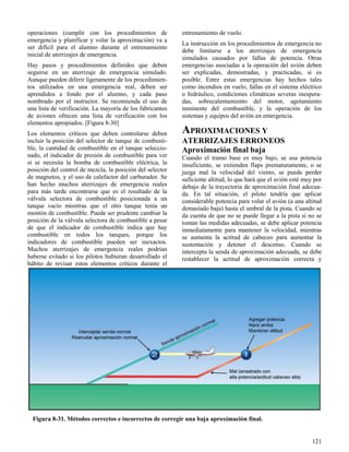 121
Figura 8-31. Métodos correctos e incorrectos de corregir una baja aproximación final.
operaciones (cumplir con los procedimientos de
emergencia y planificar y volar la aproximación) va a
ser difícil para el alumno durante el entrenamiento
inicial de aterrizajes de emergencia.
Hay pasos y procedimientos definidos que deben
seguirse en un aterrizaje de emergencia simulado.
Aunque pueden diferir ligeramente de los procedimien-
tos utilizados en una emergencia real, deben ser
aprendidos a fondo por el alumno, y cada paso
nombrado por el instructor. Se recomienda el uso de
una lista de verificación. La mayoría de los fabricantes
de aviones ofrecen una lista de verificación con los
elementos apropiados. [Figura 8-30]
Los elementos críticos que deben controlarse deben
incluir la posición del selector de tanque de combusti-
ble, la cantidad de combustible en el tanque seleccio-
nado, el indicador de presión de combustible para ver
si se necesita la bomba de combustible eléctrica, la
posición del control de mezcla, la posición del selector
de magnetos, y el uso de calefactor del carburador. Se
han hecho muchos aterrizajes de emergencia reales
para más tarde encontrarse que es el resultado de la
válvula selectora de combustible posicionada a un
tanque vacío mientras que el otro tanque tenía un
montón de combustible. Puede ser prudente cambiar la
posición de la válvula selectora de combustible a pesar
de que el indicador de combustible indica que hay
combustible en todos los tanques, porque los
indicadores de combustible pueden ser inexactos.
Muchos aterrizajes de emergencia reales podrían
haberse evitado si los pilotos hubieran desarrollado el
hábito de revisar estos elementos críticos durante el
entrenamiento de vuelo.
La instrucción en los procedimientos de emergencia no
debe limitarse a los aterrizajes de emergencia
simulados causados por fallas de potencia. Otras
emergencias asociadas a la operación del avión deben
ser explicadas, demostradas, y practicadas, si es
posible. Entre estas emergencias hay hechos tales
como incendios en vuelo, fallas en el sistema eléctrico
o hidráulico, condiciones climáticas severas inespera-
das, sobrecalentamiento del motor, agotamiento
inminente del combustible, y la operación de los
sistemas y equipos del avión en emergencia.
APROXIMACIONES Y
ATERRIZAJES ERRONEOS
Aproximación final baja
Cuando el tramo base es muy bajo, se usa potencia
insuficiente, se extienden flaps prematuramente, o se
juzga mal la velocidad del viento, se puede perder
suficiente altitud, lo que hará que el avión esté muy por
debajo de la trayectoria de aproximación final adecua-
da. En tal situación, el piloto tendría que aplicar
considerable potencia para volar el avión (a una altitud
demasiado baja) hasta el umbral de la pista. Cuando se
da cuenta de que no se puede llegar a la pista si no se
toman las medidas adecuadas, se debe aplicar potencia
inmediatamente para mantener la velocidad, mientras
se aumenta la actitud de cabeceo para aumentar la
sustentación y detener el descenso. Cuando se
intercepta la senda de aproximación adecuada, se debe
restablecer la actitud de aproximación correcta y
 