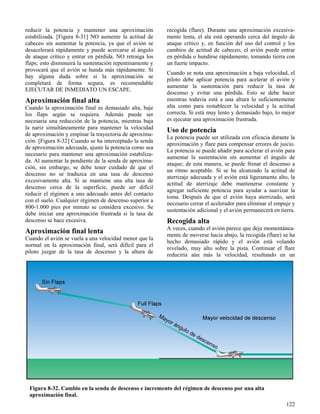 122
Figura 8-32. Cambio en la senda de descenso e incremento del régimen de descenso por una alta
aproximación final.
reducir la potencia y mantener una aproximación
estabilizada. [Figura 8-31] NO aumente la actitud de
cabeceo sin aumentar la potencia, ya que el avión se
desacelerará rápidamente y puede acercarse al ángulo
de ataque crítico y entrar en pérdida. NO retraiga los
flaps; esto disminuirá la sustentación repentinamente y
provocará que el avión se hunda más rápidamente. Si
hay alguna duda sobre si la aproximación se
completará de forma segura, es recomendable
EJECUTAR DE INMEDIATO UN ESCAPE.
Aproximación final alta
Cuando la aproximación final es demasiado alta, baje
los flaps según se requiera. Además puede ser
necesaria una reducción de la potencia, mientras baja
la nariz simultáneamente para mantener la velocidad
de aproximación y empinar la trayectoria de aproxima-
ción. [Figura 8-32] Cuando se ha interceptado la senda
de aproximación adecuada, ajuste la potencia como sea
necesario para mantener una aproximación estabiliza-
da. Al aumentar la pendiente de la senda de aproxima-
ción, sin embargo, se debe tener cuidado de que el
descenso no se traduzca en una tasa de descenso
excesivamente alta. Si se mantiene una alta tasa de
descenso cerca de la superficie, puede ser difícil
reducir el régimen a uno adecuado antes del contacto
con el suelo. Cualquier régimen de descenso superior a
800-1.000 pies por minuto se considera excesivo. Se
debe iniciar una aproximación frustrada si la tasa de
descenso se hace excesiva.
Aproximación final lenta
Cuando el avión se vuela a una velocidad menor que la
normal en la aproximación final, será difícil para el
piloto juzgar de la tasa de descenso y la altura de
recogida (flare). Durante una aproximación excesiva-
mente lenta, el ala está operando cerca del ángulo de
ataque crítico y, en función del uso del control y los
cambios de actitud de cabeceo, el avión puede entrar
en pérdida o hundirse rápidamente, tomando tierra con
un fuerte impacto.
Cuando se nota una aproximación a baja velocidad, el
piloto debe aplicar potencia para acelerar el avión y
aumentar la sustentación para reducir la tasa de
descenso y evitar una pérdida. Esto se debe hacer
mientras todavía está a una altura lo suficientemente
alta como para restablecer la velocidad y la actitud
correcta. Si está muy lento y demasiado bajo, lo mejor
es ejecutar una aproximación frustrada.
Uso de potencia
La potencia puede ser utilizada con eficacia durante la
aproximación y flare para compensar errores de juicio.
La potencia se puede añadir para acelerar el avión para
aumentar la sustentación sin aumentar el ángulo de
ataque; de esta manera, se puede frenar el descenso a
un ritmo aceptable. Si se ha alcanzado la actitud de
aterrizaje adecuada y el avión está ligeramente alto, la
actitud de aterrizaje debe mantenerse constante y
agregar suficiente potencia para ayudar a suavizar la
toma. Después de que el avión haya aterrizado, será
necesario cerrar el acelerador para eliminar el empuje y
sustentación adicional y el avión permanecerá en tierra.
Recogida alta
A veces, cuando el avión parece que deja momentánea-
mente de moverse hacia abajo, la recogida (flare) se ha
hecho demasiado rápido y el avión está volando
nivelado, muy alto sobre la pista. Continuar el flare
reduciría aún más la velocidad, resultando en un
 