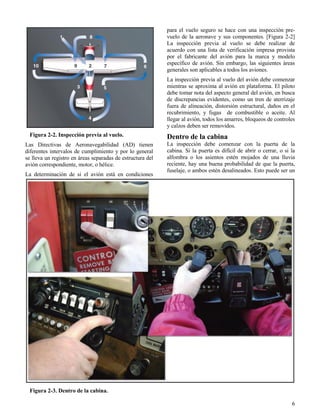 6
Figura 2-2. Inspección previa al vuelo.
Figura 2-3. Dentro de la cabina.
Las Directivas de Aeronavegabilidad (AD) tienen
diferentes intervalos de cumplimiento y por lo general
se lleva un registro en áreas separadas de estructura del
avión correspondiente, motor, o hélice.
La determinación de si el avión está en condiciones
para el vuelo seguro se hace con una inspección pre-
vuelo de la aeronave y sus componentes. [Figura 2-2]
La inspección previa al vuelo se debe realizar de
acuerdo con una lista de verificación impresa provista
por el fabricante del avión para la marca y modelo
específico de avión. Sin embargo, las siguientes áreas
generales son aplicables a todos los aviones.
La inspección previa al vuelo del avión debe comenzar
mientras se aproxima al avión en plataforma. El piloto
debe tomar nota del aspecto general del avión, en busca
de discrepancias evidentes, como un tren de aterrizaje
fuera de alineación, distorsión estructural, daños en el
recubrimiento, y fugas de combustible o aceite. Al
llegar al avión, todos los amarres, bloqueos de controles
y calzos deben ser removidos.
Dentro de la cabina
La inspección debe comenzar con la puerta de la
cabina. Si la puerta es difícil de abrir o cerrar, o si la
alfombra o los asientos estén mojados de una lluvia
reciente, hay una buena probabilidad de que la puerta,
fuselaje, o ambos estén desalineados. Esto puede ser un
 