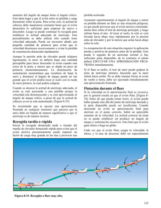 123
Figura 8-33. Recogida o flare muy alto.
aumento del ángulo de ataque hasta el ángulo crítico.
Esto daría lugar a que el avión entre en pérdida y caiga
duramente sobre la pista. Para evitar esto, la actitud de
cabeceo debe mantenerse constante hasta que el avión
desacelera lo suficiente para empezar de nuevo a
descender. Luego se puede continuar la recogida para
establecer la actitud adecuada de aterrizaje. Este
procedimiento se debe utilizar sólo cuando tiene
velocidad adecuada. Puede ser necesario añadir una
pequeña cantidad de potencia para evitar que la
velocidad disminuya excesivamente y evitar la pérdida
de sustentación demasiado rápidamente.
Aunque la presión atrás de elevador puede relajarse
ligeramente, la nariz no debería bajar una cantidad
perceptible para hacer descender el avión cuando está
cerca de la pista, a menos que se añada un poco de
potencia momentáneamente. La disminución de
sustentación momentánea que resultaría de bajar la
nariz y disminuir el ángulo de ataque puede ser tan
grande que el avión podría tocar el suelo con la rueda
de nariz primero, la cual podría colapsar.
Cuando se alcanza la actitud de aterrizaje adecuada, el
avión se está acercando a una pérdida porque la
velocidad está disminuyendo y se está aproximando al
ángulo de ataque crítico, a pesar de que la actitud de
cabeceo ya no se está aumentando. [Figura 8-33]
Se recomienda que se ejecute una aproximación
frustrada en cualquier momento que parezca que la
nariz debe ser bajada de manera significativa o que el
aterrizaje es de manera incierta.
Recogida tardía o rápida
Iniciar la recogida demasiado tarde o tirando del
mando de elevador demasiado rápido para evitar que el
avión aterrice prematuramente puede imponer un
factor de carga muy grande en las alas y provocar una
pérdida acelerada.
Aumentar repentinamente el ángulo de ataque y entrar
en pérdida durante un flare es una situación peligrosa,
ya que puede provocar que el avión aterrice extremada-
mente duro sobre el tren de aterrizaje principal, y luego
rebotar hacia el aire. Al tocar el suelo, la cola se verá
forzada hacia abajo muy rápidamente por la presión
atrás de elevador y por la inercia que actúa hacia abajo
sobre la cola.
La recuperación de esta situación requiere la aplicación
pronta y positiva de potencia antes de la pérdida. Esto
puede ir seguido de un aterrizaje normal si hay
suficiente pista disponible, de lo contrario el piloto
deberá EJECUTAR UNA APROXIMACIÓN FRUS-
TRADA inmediatamente.
Si el flare es tardío, el tren de nariz puede golpear la
pista de aterrizaje primero, haciendo que la nariz
rebote hacia arriba. No se debe intentar forzar el avión
de vuelta a tierra, debe ser ejecutada inmediatamente
una aproximación frustrada.
Flotación durante el flare
Si la velocidad en la aproximación final es excesiva,
por lo general resulta en que el avión flota. [Figura 8-
34] Antes de que pueda tomar tierra, el avión puede
haber pasado más allá del punto de aterrizaje deseado y
la pista disponible puede ser insuficiente. Cuando
desciende un avión en aproximación final para
aterrizar en el punto correcto, habrá un apreciable
aumento de la velocidad. La actitud correcta de toma
no se puede establecer sin producir un ángulo de
ataque y sustentación excesivos. Esto hará que el avión
gane altura o haga un globo.
Cada vez que el avión flota, juzgar la velocidad, la
altura, y la tasa de descenso debe ser especialmente
 