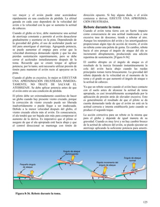 125
Figura 8-36. Rebote durante la toma.
vez mayor y el avión puede estar acercándose
rápidamente en una condición de pérdida. La altitud
ganada en cada caso dependerá de la velocidad del
avión o la velocidad con la que se aumenta la actitud
de cabeceo.
Cuando el globo es leve, debe mantenerse una actitud
de aterrizaje constante y permitir al avión desacelerar
gradualmente y asentarse en la pista. Dependiendo de
la gravedad del globo, el uso de acelerador puede ser
útil para amortiguar el aterrizaje. Agregando potencia,
se puede aumentar el empuje para evitar que la
velocidad disminuya demasiado rápido y que las alas
pierdan sustentación repentinamente, pero se debe
cerrar el acelerador inmediatamente después de la
toma. Recuerde que se creará torque al aplicar
potencia; por lo tanto, será necesario utilizar presión de
timón para mantener el avión recto al apoyarse en la
pista.
Cuando el globo es excesivo, lo mejor es EJECUTAR
UNA APROXIMACIÓN FRUSTRADA INMEDIA-
TAMENTE; NO TRATE DE SALVAR EL
ATERRIZAJE. Se debe aplicar potencia antes de que
el avión entre en una condición de pérdida.
El piloto debe ser extremadamente cauteloso de hacer
un globo cuando hay presente viento cruzado, porque
la corrección de viento cruzado puede ser liberada
inadvertidamente o puede llegar a ser inadecuada.
Debido a la menor velocidad después del globo, el
viento cruzado afecta más al avión. En consecuencia,
el ala tendrá que ser bajada aún más para compensar el
aumento de la deriva. Es imperativo que el piloto se
asegure de que el ala apropiada esté hacia abajo y que
el control direccional se mantenga con timón de
dirección opuesto. Si hay alguna duda, o el avión
comienza a derivar, EJECUTE UNA APROXIMA-
CIÓN FRUSTRADA.
Rebote durante la toma
Cuando el avión toma tierra con un fuerte impacto
como consecuencia de una actitud inadecuada o una
excesiva tasa de descenso, tiende a rebotar al aire.
Aunque los neumáticos del avión y los amortiguadores
proporcionan algún tipo de acción de resorte, el avión
no rebota como una pelota de goma. En cambio, rebota
hacia el aire porque el ángulo de ataque del ala se
incrementó abruptamente, produciendo una adición
repentina de sustentación. [Figura 8-36]
El cambio abrupto en el ángulo de ataque es el
resultado de la inercia forzando instantáneamente la
cola del avión hacia abajo cuando las ruedas
principales toman tierra bruscamente. La gravedad del
rebote depende de la velocidad en el momento de la
toma y el grado en que aumentó el ángulo de ataque o
la actitud de cabeceo.
Ya que un rebote ocurre cuando el avión hace contacto
con el suelo antes de alcanzar la actitud de toma
apropiada, es casi invariablemente acompañada por la
aplicación de presión atrás de elevador excesiva. Esto
es generalmente el resultado de que el piloto se da
cuenta demasiado tarde de que el avión no está en la
actitud correcta e intenta establecerla justo cuando se
produce el segundo toque.
La acción correctiva para un rebote es la misma que
para el globo y depende de igual manera de su
gravedad. Cuando es muy leve y no hay cambio brusco
de la actitud de cabeceo del avión, se puede ejecutar un
aterrizaje aplicando la suficiente potencia para amorti-
 