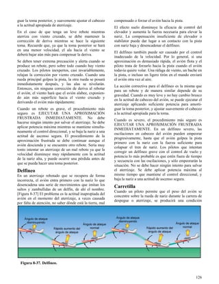 126
Figura 8-37. Delfineo.
guar la toma posterior, y suavemente ajustar el cabeceo
a la actitud apropiada de aterrizaje.
En el caso de que tenga un leve rebote mientras
aterriza con viento cruzado, se debe mantener la
corrección de deriva mientras se hace la siguiente
toma. Recuerde que, ya que la toma posterior se hará
en una menor velocidad, el ala hacia el viento se
deberá bajar aún más para compensar la deriva.
Se deben tener extrema precaución y alerta cuando se
produce un rebote, pero sobre todo cuando hay viento
cruzado. Los pilotos inexpertos, casi invariablemente,
relajan la corrección por viento cruzado. Cuando una
rueda principal golpea la pista, la otra rueda se posará
inmediatamente después, y las alas se nivelarán.
Entonces, sin ninguna corrección de deriva al rebotar
el avión, el viento hará que el avión alabee, exponien-
do aún más superficie hacia el viento cruzado y
derivando el avión más rápidamente.
Cuando un rebote es grave, el procedimiento más
seguro es EJECUTAR UNA APROXIMACIÓN
FRUSTRADA INMEDIATAMENTE. No debe
hacerse ningún intento por salvar el aterrizaje. Se debe
aplicar potencia máxima mientras se mantiene simulta-
neamente el control direccional, y se baja la nariz a una
actitud de ascenso segura. El procedimiento de la
aproximación frustrada se debe continuar aunque el
avión descienda y se encuentre otro rebote. Sería muy
tonto intentar un aterrizaje de un mal rebote ya que la
velocidad disminuye muy rápidamente con la actitud
de la nariz alta, y puede ocurrir una pérdida antes de
que se pueda hacer una toma posterior.
Delfineo
En un aterrizaje rebotado que se recupera de forma
incorrecta, el avión entra primero con la nariz lo que
desencadena una serie de movimientos que imitan los
saltos y zambullidas de un delfín, de ahí el nombre.
[Figura 8-37] El problema es la actitud inapropiada del
avión en el momento del aterrizaje, a veces causada
por falta de atención, no saber dónde está la tierra, mal
compensado o forzar el avión hacia la pista.
El efecto suelo disminuye la eficacia de control del
elevador y aumenta la fuerza necesaria para elevar la
nariz. La compensación insuficiente de elevador o
stabilator puede dar lugar a un contacto con la pista
con nariz baja y desencadenar el delfineo.
El delfineo también puede ser causado por el control
inadecuado de la velocidad. Por lo general, si una
aproximación es demasiado rápida, el avión flota y el
piloto trata de forzarlo hacia la pista cuando el avión
todavía quiere volar. Una ráfaga de viento, un bache en
la pista, o incluso un ligero tirón en el mando enviará
el avión otra vez al aire.
La acción correctiva para el delfineo es la misma que
para un rebote y de manera similar depende de su
gravedad. Cuando es muy leve y no hay cambio brusco
en la actitud de cabeceo del avión, se puede ejecutar el
aterrizaje aplicando suficiente potencia para amorti-
guar la toma posterior, y ajustar suavemente el cabeceo
a la actitud apropiada para la toma.
Cuando es severo, el procedimiento más seguro es
EJECUTAR UNA APROXIMACIÓN FRUSTRADA
INMEDIATAMENTE. En un delfineo severo, las
oscilaciones en cabeceo del avión pueden empeorar
progresivamente, hasta que el avión golpea la pista
primero con la nariz con la fuerza suficiente para
colapsar el tren de nariz. Los pilotos que intentan
corregir un delfineo grave con el control de vuelo y
potencia lo más probable es que estén fuera de tiempo
y secuencia con las oscilaciones, y sólo empeorarán la
situación. No se debe hacer ningún intento para salvar
el aterrizaje. Se debe aplicar potencia máxima al
mismo tiempo que mantiene el control direccional, y
baja la nariz a una actitud de ascenso segura.
Carretilla
Cuando un piloto permite que el peso del avión se
concentre sobre la rueda de nariz durante la carrera de
despegue o aterrizaje, se producirá una condición
 