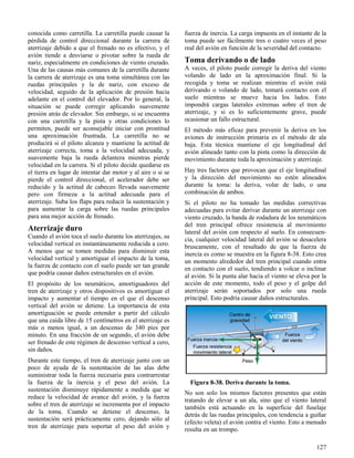 127
Figura 8-38. Deriva durante la toma.
conocida como carretilla. La carretilla puede causar la
pérdida de control direccional durante la carrera de
aterrizaje debido a que el frenado no es efectivo, y el
avión tiende a desviarse o pivotar sobre la rueda de
nariz, especialmente en condiciones de viento cruzado.
Una de las causas más comunes de la carretilla durante
la carrera de aterrizaje es una toma simultánea con las
ruedas principales y la de nariz, con exceso de
velocidad, seguido de la aplicación de presión hacia
adelante en el control del elevador. Por lo general, la
situación se puede corregir aplicando suavemente
presión atrás de elevador. Sin embargo, si se encuentra
con una carretilla y la pista y otras condiciones lo
permiten, puede ser aconsejable iniciar con prontitud
una aproximación frustrada. La carretilla no se
producirá si el piloto alcanza y mantiene la actitud de
aterrizaje correcta, toma a la velocidad adecuada, y
suavemente baja la rueda delantera mientras pierde
velocidad en la carrera. Si el piloto decide quedarse en
el tierra en lugar de intentar dar motor y al aire o si se
pierde el control direccional, el acelerador debe ser
reducido y la actitud de cabeceo llevada suavemente
pero con firmeza a la actitud adecuada para el
aterrizaje. Suba los flaps para reducir la sustentación y
para aumentar la carga sobre las ruedas principales
para una mejor acción de frenado.
Aterrizaje duro
Cuando el avión toca el suelo durante los aterrizajes, su
velocidad vertical es instantáneamente reducida a cero.
A menos que se tomen medidas para disminuir esta
velocidad vertical y amortiguar el impacto de la toma,
la fuerza de contacto con el suelo puede ser tan grande
que podría causar daños estructurales en el avión.
El propósito de los neumáticos, amortiguadores del
tren de aterrizaje y otros dispositivos es amortiguar el
impacto y aumentar el tiempo en el que el descenso
vertical del avión se detiene. La importancia de esta
amortiguación se puede entender a partir del cálculo
que una caída libre de 15 centímetros en el aterrizaje es
más o menos igual, a un descenso de 340 pies por
minuto. En una fracción de un segundo, el avión debe
ser frenado de este régimen de descenso vertical a cero,
sin daños.
Durante este tiempo, el tren de aterrizaje junto con un
poco de ayuda de la sustentación de las alas debe
suministrar toda la fuerza necesaria para contrarrestar
la fuerza de la inercia y el peso del avión. La
sustentación disminuye rápidamente a medida que se
reduce la velocidad de avance del avión, y la fuerza
sobre el tren de aterrizaje se incrementa por el impacto
de la toma. Cuando se detiene el descenso, la
sustentación será prácticamente cero, dejando sólo al
tren de aterrizaje para soportar el peso del avión y
fuerza de inercia. La carga impuesta en el instante de la
toma puede ser fácilmente tres o cuatro veces el peso
real del avión en función de la severidad del contacto.
Toma derivando o de lado
A veces, el piloto puede corregir la deriva del viento
volando de lado en la aproximación final. Si la
recogida y toma se realizan mientras el avión está
derivando o volando de lado, tomará contacto con el
suelo mientras se mueve hacia los lados. Esto
impondrá cargas laterales extremas sobre el tren de
aterrizaje, y si es lo suficientemente grave, puede
ocasionar un fallo estructural.
El método más eficaz para prevenir la deriva en los
aviones de instrucción primaria es el método de ala
baja. Esta técnica mantiene el eje longitudinal del
avión alineado tanto con la pista como la dirección de
movimiento durante toda la aproximación y aterrizaje.
Hay tres factores que provocan que el eje longitudinal
y la dirección del movimiento no estén alineados
durante la toma: la deriva, volar de lado, o una
combinación de ambos.
Si el piloto no ha tomado las medidas correctivas
adecuadas para evitar derivar durante un aterrizaje con
viento cruzado, la banda de rodadura de los neumáticos
del tren principal ofrece resistencia al movimiento
lateral del avión con respecto al suelo. En consecuen-
cia, cualquier velocidad lateral del avión se desacelera
bruscamente, con el resultado de que la fuerza de
inercia es como se muestra en la figura 8-38. Esto crea
un momento alrededor del tren principal cuando entra
en contacto con el suelo, tendiendo a volcar o inclinar
al avión. Si la punta alar hacia el viento se eleva por la
acción de este momento, todo el peso y el golpe del
aterrizaje serán soportados por solo una rueda
principal. Esto podría causar daños estructurales.
No son solo los mismos factores presentes que están
tratando de elevar a un ala, sino que el viento lateral
también está actuando en la superficie del fuselaje
detrás de las ruedas principales, con tendencia a guiñar
(efecto veleta) el avión contra el viento. Esto a menudo
resulta en un trompo.
 