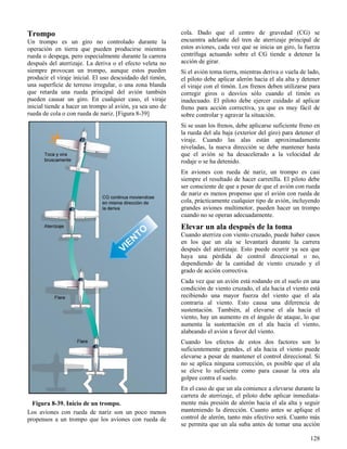 128
Figura 8-39. Inicio de un trompo.
Trompo
Un trompo es un giro no controlado durante la
operación en tierra que pueden producirse mientras
rueda o despega, pero especialmente durante la carrera
después del aterrizaje. La deriva o el efecto veleta no
siempre provocan un trompo, aunque estos pueden
producir el viraje inicial. El uso descuidado del timón,
una superficie de terreno irregular, o una zona blanda
que retarda una rueda principal del avión también
pueden causar un giro. En cualquier caso, el viraje
inicial tiende a hacer un trompo al avión, ya sea uno de
rueda de cola o con rueda de nariz. [Figura 8-39]
Los aviones con rueda de nariz son un poco menos
propensos a un trompo que los aviones con rueda de
cola. Dado que el centro de gravedad (CG) se
encuentra adelante del tren de aterrizaje principal de
estos aviones, cada vez que se inicia un giro, la fuerza
centrífuga actuando sobre el CG tiende a detener la
acción de girar.
Si el avión toma tierra, mientras deriva o vuela de lado,
el piloto debe aplicar alerón hacia el ala alta y detener
el viraje con el timón. Los frenos deben utilizarse para
corregir giros o desvíos sólo cuando el timón es
inadecuado. El piloto debe ejercer cuidado al aplicar
freno para acción correctiva, ya que es muy fácil de
sobre controlar y agravar la situación.
Si se usan los frenos, debe aplicarse suficiente freno en
la rueda del ala baja (exterior del giro) para detener el
viraje. Cuando las alas están aproximadamente
niveladas, la nueva dirección se debe mantener hasta
que el avión se ha desacelerado a la velocidad de
rodaje o se ha detenido.
En aviones con rueda de nariz, un trompo es casi
siempre el resultado de hacer carretilla. El piloto debe
ser consciente de que a pesar de que el avión con rueda
de nariz es menos propenso que el avión con rueda de
cola, prácticamente cualquier tipo de avión, incluyendo
grandes aviones multimotor, pueden hacer un trompo
cuando no se operan adecuadamente.
Elevar un ala después de la toma
Cuando aterriza con viento cruzado, puede haber casos
en los que un ala se levantará durante la carrera
después del aterrizaje. Esto puede ocurrir ya sea que
haya una pérdida de control direccional o no,
dependiendo de la cantidad de viento cruzado y el
grado de acción correctiva.
Cada vez que un avión está rodando en el suelo en una
condición de viento cruzado, el ala hacia el viento está
recibiendo una mayor fuerza del viento que el ala
contraria al viento. Esto causa una diferencia de
sustentación. También, al elevarse el ala hacia el
viento, hay un aumento en el ángulo de ataque, lo que
aumenta la sustentación en el ala hacia el viento,
alabeando el avión a favor del viento.
Cuando los efectos de estos dos factores son lo
suficientemente grandes, el ala hacia el viento puede
elevarse a pesar de mantener el control direccional. Si
no se aplica ninguna corrección, es posible que el ala
se eleve lo suficiente como para causar la otra ala
golpee contra el suelo.
En el caso de que un ala comience a elevarse durante la
carrera de aterrizaje, el piloto debe aplicar inmediata-
mente más presión de alerón hacia el ala alta y seguir
manteniendo la dirección. Cuanto antes se aplique el
control de alerón, tanto más efectivo será. Cuanto más
se permita que un ala suba antes de tomar una acción
 