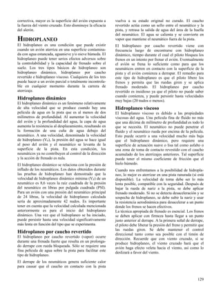 129
correctiva, mayor es la superficie del avión expuesta a
la fuerza del viento cruzado. Esto disminuye la eficacia
del alerón.
HIDROPLANEO
El hidroplaneo es una condición que puede existir
cuando un avión aterriza en una superficie contamina-
da con agua estancada, aguanieve y/o nieve húmeda. El
hidroplaneo puede tener serios efectos adversos sobre
la controlabilidad y la capacidad de frenado sobre el
suelo. Los tres tipos básicos de hidroplaneo son
hidroplaneo dinámico, hidroplaneo por caucho
revertido e hidroplaneo viscoso. Cualquiera de los tres
puede hacer a un avión parcial o totalmente incontrola-
ble en cualquier momento durante la carrera de
aterrizaje.
Hidroplaneo dinámico
El hidroplaneo dinámico es un fenómeno relativamente
de alta velocidad que se produce cuando hay una
película de agua en la pista que es al menos de dos
milímetros de profundidad. Al aumentar la velocidad
del avión y la profundidad del agua, la capa de agua
aumenta la resistencia al desplazamiento, resultando en
la formación de una cuña de agua debajo del
neumático. A una velocidad, denominada la velocidad
de hidroplaneo (VP), la presión del agua se hace igual
al peso del avión y el neumático se levanta de la
superficie de la pista. En esta condición, los
neumáticos ya no contribuyen al control de la dirección
y la acción de frenado es nula.
El hidroplaneo dinámico se relaciona con la presión de
inflado de los neumáticos. Los datos obtenidos durante
las pruebas de hidroplaneo han demostrado que la
velocidad de hidroplaneo dinámico mínima (VP) de un
neumático es 8,6 veces la raíz cuadrada de la presión
del neumático en libras por pulgada cuadrada (PSI).
Para un avión con una presión del neumático principal
de 24 libras, la velocidad de hidroplaneo calculada
sería de aproximadamente 42 nudos. Es importante
tener en cuenta que la velocidad calculada mencionada
anteriormente es para el inicio del hidroplaneo
dinámico. Una vez que el hidroplaneo se ha iniciado,
puede persistir hasta una velocidad significativamente
más lenta en función del tipo que se experimenta.
Hidroplaneo por caucho revertido
El hidroplaneo por caucho revertido (vapor) ocurre
durante una frenada fuerte que resulta en un prolonga-
do derrape con rueda bloqueada. Sólo se requiere una
fina película de agua sobre la pista para facilitar este
tipo de hidroplaneo.
El derrape de los neumáticos genera suficiente calor
para causar que el caucho en contacto con la pista
vuelva a su estado original no curado. El caucho
revertido actúa como un sello entre el neumático y la
pista, y retrasa la salida de agua del área de la huella
del neumático. El agua se calienta y se convierte en
vapor que mantiene el neumático fuera de la pista.
El hidroplaneo por caucho revertido viene con
frecuencia luego de encontrarse con hidroplaneo
dinámico, tiempo durante el cual el piloto bloquea los
frenos en un intento por frenar el avión. Eventualmente
el avión se frena lo suficiente como para que los
neumáticos entren en contacto con la superficie de la
pista y el avión comienza a derrapar. El remedio para
este tipo de hidroplaneo es que el piloto libere los
frenos y permita que las ruedas giren y se aplica
frenado moderado. El hidroplaneo por caucho
revertido es insidioso ya que el piloto no puede saber
cuando comienza, y puede persistir hasta velocidades
muy bajas (20 nudos o menos).
Hidroplaneo viscoso
El hidroplaneo viscoso es debido a las propiedades
viscosas del agua. Una película fina de fluido no más
que una décima de milímetro de profundidad es todo lo
que se necesita. El neumático no puede penetrar el
fluido y el neumático rueda por encima de la película.
Esto puede ocurrir a una velocidad mucho más baja
que el hidroplaneo dinámico, pero requiere una
superficie de actuación suave o lisa tal como asfalto o
una zona de toma de contacto revestido con el caucho
acumulado de los aterrizajes anteriores. Tal superficie
puede tener el mismo coeficiente de fricción que el
hielo húmedo.
Cuando nos enfrentamos a la posibilidad de hidropla-
neo, lo mejor es aterrizar en una pista ranurada (si está
disponible). La velocidad de toma debe ser lo más
lenta posible, compatible con la seguridad. Después de
bajar la rueda de nariz a la pista, se debe aplicar
frenado moderado. Si no se detecta desaceleración y se
sospecha de hidroplaneo, se debe subir la nariz y usar
la resistencia aerodinámica para desacelerar a un punto
donde los frenos se hacen efectivos.
La técnica apropiada de frenado es esencial. Los frenos
se deben aplicar con firmeza hasta llegar a un punto
justo anterior al derrape. A la primera señal de derrape,
el piloto debe liberar la presión del freno y permitir que
las ruedas giren. Se debe mantener el control
direccional tanto como sea posible con el timón de
dirección. Recuerde que con viento cruzado, si se
produce hidroplaneo, el viento cruzado hará que el
avión haga efecto veleta hacia el viento, así como lo
deslizará a favor del viento.
 