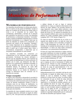 130
MANIOBRAS DE PERFORMANCE
Las maniobras de performance se utilizan para desarro-
llar en el piloto un alto grado de habilidad. Ayudan al
piloto en el análisis de las fuerzas que actúan sobre el
avión y en el desarrollo de un control fino,
coordinación, oportunidad y división de la atención
para maniobrar con precisión el avión. Las maniobras
de performance se denominan maniobras "avanzadas"
porque el grado de habilidad requerido para la correcta
ejecución normalmente no se adquiere hasta que un
piloto ha obtenido un sentido de la orientación y la
sensación del control en las maniobras "normales".
Una ventaja importante de las maniobras de perfor-
mance es la agudización de las habilidades fundamen-
tales al punto que el piloto puede hacer frente a
circunstancias excepcionales o imprevistas que se
encuentran ocasionalmente en vuelo normal.
Las maniobras avanzadas son variaciones y/o
combinaciones de las maniobras básicas aprendidas
previamente. Involucran los mismos principios y
técnicas que las maniobras básicas, pero requieren un
mayor grado de habilidad para la correcta ejecución. El
alumno, por lo tanto, que demuestra una falta de
progreso en la realización de maniobras avanzadas, es
más que probable que falle en una o más de las
maniobras básicas. El instructor de vuelo debe
considerar dividir la maniobra de avanzada en sus
maniobras básicas en un intento de identificar y
corregir la deficiencia antes de continuar con la
maniobra de avanzada.
Virajes escarpados
El objetivo de la maniobra es desarrollar la suavidad, la
coordinación, la orientación, la división de la atención,
y las técnicas de control necesarias para la ejecución de
virajes de máximo rendimiento cuando el avión se
encuentra cerca de sus límites de rendimiento. La
suavidad en el uso de los controles, la coordinación y
la precisión de ejecución son las características impor-
tantes para esta maniobra.
La maniobra de viraje escarpado consiste en un viraje
en cualquier dirección, utilizando un ángulo de alabeo
entre 45 y 60°. Esto provocará una tendencia excesiva
a alabear durante el cual se logra el máximo
rendimiento en viraje y se imponen relativamente altos
factores de carga. Debido a los elevados factores de
carga impuestos, estos virajes deben realizarse a una
velocidad que no exceda la velocidad de maniobra de
diseño del avión (VA). Se aplican los principios de un
viraje escarpado ordinario, pero como una maniobra de
práctica los virajes escarpados deben continuar hasta
completar 360° o 720° de giro. [Figura 9-1]
El viraje de máximo rendimiento de un avión es su
régimen más rápido de giro y su radio de viraje más
corto, los que cambian con la velocidad y el ángulo de
alabeo. Cada performance de viraje del avión está
limitada por la cantidad de potencia que su motor está
desarrollando, su factor de carga límite (resistencia
estructural), y sus características aerodinámicas.
El factor de carga límite determina el alabeo máximo,
que puede mantenerse sin entrar en pérdida o superar
los límites estructurales del avión. En la mayoría de los
aviones pequeños, el alabeo máximo se ha encontrado
que es de aproximadamente 50° a 60°.
El piloto debe reconocer la tremenda carga adicional
que se impone al avión al incrementar el alabeo por
encima de 45°. Durante un viraje coordinado con un
alabeo de 70°, se coloca sobre la estructura del avión
un factor de carga de aproximadamente 3 Gs. La
mayoría de los aviones de tipo general soportan
aproximadamente 3,8 Gs.
Independientemente de la velocidad o del tipo de avión
involucrado, un ángulo de alabeo dado en un viraje,
durante el cual se mantiene la altitud, siempre
producirá el mismo factor de carga. Los pilotos deben
ser conscientes de que un factor de carga adicional
aumenta la velocidad de pérdida a un ritmo
significativo; la velocidad de pérdida aumenta con la
raíz cuadrada del factor de carga. Por ejemplo, un
avión liviano que frena que entra en pérdida a los 60
nudos en vuelo nivelado, entrará en pérdida a casi 85
nudos con un alabeo de 60°. La comprensión y el
respeto de este hecho por parte del piloto es una
medida de seguridad indispensable para la realización
de todas las maniobras que requieren virajes.
 