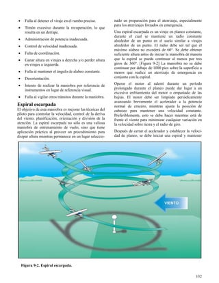 132
Figura 9-2. Espiral escarpada.
 Falla al detener el viraje en el rumbo preciso.
 Timón excesivo durante la recuperación, lo que
resulta en un derrape.
 Administración de potencia inadecuada.
 Control de velocidad inadecuada.
 Falta de coordinación.
 Ganar altura en virajes a derecha y/o perder altura
en virajes a izquierda.
 Falla al mantener el ángulo de alabeo constante.
 Desorientación.
 Intento de realizar la maniobra por referencia de
instrumentos en lugar de referencia visual.
 Falla al vigilar otros tránsitos durante la maniobra.
Espiral escarpada
El objetivo de esta maniobra es mejorar las técnicas del
piloto para controlar la velocidad, control de la deriva
del viento, planificación, orientación y división de la
atención. La espiral escarpada no sólo es una valiosa
maniobra de entrenamiento de vuelo, sino que tiene
aplicación práctica al proveer un procedimiento para
disipar altura mientras permanece en un lugar seleccio-
nado en preparación para el aterrizaje, especialmente
para los aterrizajes forzados en emergencia.
Una espiral escarpada es un viraje en planeo constante,
durante el cual se mantiene un radio constante
alrededor de un punto en el suelo similar a virajes
alrededor de un punto. El radio debe ser tal que el
máximo alabeo no excederá de 60°. Se debe obtener
suficiente altura antes de iniciar la maniobra de manera
que la espiral se pueda continuar al menos por tres
giros de 360°. [Figura 9-2] La maniobra no se debe
continuar por debajo de 1000 pies sobre la superficie a
menos que realice un aterrizaje de emergencia en
conjunto con la espiral.
Operar el motor al ralentí durante un período
prolongado durante el planeo puede dar lugar a un
excesivo enfriamiento del motor o empastado de las
bujías. El motor debe ser limpiado periódicamente
avanzando brevemente el acelerador a la potencia
normal de crucero, mientras ajusta la posición de
cabeceo para mantener una velocidad constante.
Preferiblemente, esto se debe hacer mientras está de
frente el viento para minimizar cualquier variación en
la velocidad sobre tierra y el radio de giro.
Después de cerrar el acelerador y establecer la veloci-
dad de planeo, se debe iniciar una espiral y mantener
 