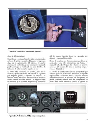 7
Figura 2-4. Selector de combustible y primer.
Figura 2-5. Velocímetro, VSI y compás magnético.
signo de daño estructural.
El parabrisas y ventanas laterales deben ser examinados
en busca de grietas y/o cuarteo. El cuarteo es la primera
etapa de la delaminación del plástico. El cuarteo
disminuye la visibilidad, y una ventana muy cuarteada
puede dar lugar a visibilidad casi cero debido a la
refracción de la luz en ciertos ángulos de sol.
El piloto debe comprobar los asientos, guías de los
asientos y puntos de amarre del cinturón de seguridad
por desgaste, grietas y capacidad de servicio. Los
orificios del riel del asiento donde ajustan las trabas del
asiento también se deben revisar. Los agujeros deben
ser redondos y no ovalados. El pasador y agarres del
riel del asiento también deben ser revisados por
desgaste y capacidad de servicio.
Dentro de la cabina, tres elementos clave que deben ser
controlados son: (1) interruptores de batería y
encendido-off, (2) bloqueo de columna de control-
removido, (3) mando del tren de aterrizaje-abajo y
trabado. [Figura 2-3]
El selector de combustible debe ser comprobado por
correcta operación en todas las posiciones, incluyendo
la posición OFF. Selectores duros, o los que la posición
del depósito es difícil de encontrar, son inaceptables. El
primer (cebador) también debe ser comprobado. El
piloto debe sentir resistencia cuando el primer es
 