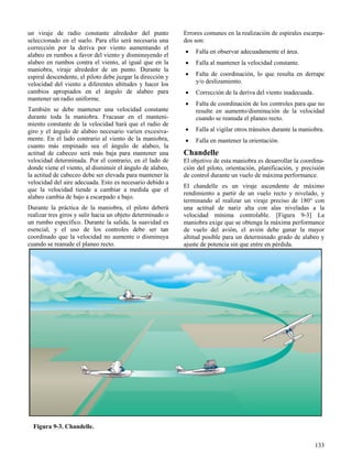 133
Figura 9-3. Chandelle.
un viraje de radio constante alrededor del punto
seleccionado en el suelo. Para ello será necesaria una
corrección por la deriva por viento aumentando el
alabeo en rumbos a favor del viento y disminuyendo el
alabeo en rumbos contra el viento, al igual que en la
maniobra, viraje alrededor de un punto. Durante la
espiral descendente, el piloto debe juzgar la dirección y
velocidad del viento a diferentes altitudes y hacer los
cambios apropiados en el ángulo de alabeo para
mantener un radio uniforme.
También se debe mantener una velocidad constante
durante toda la maniobra. Fracasar en el manteni-
miento constante de la velocidad hará que el radio de
giro y el ángulo de alabeo necesario varíen excesiva-
mente. En el lado contrario al viento de la maniobra,
cuanto más empinado sea el ángulo de alabeo, la
actitud de cabeceo será más baja para mantener una
velocidad determinada. Por el contrario, en el lado de
donde viene el viento, al disminuir el ángulo de alabeo,
la actitud de cabeceo debe ser elevada para mantener la
velocidad del aire adecuada. Esto es necesario debido a
que la velocidad tiende a cambiar a medida que el
alabeo cambia de bajo a escarpado a bajo.
Durante la práctica de la maniobra, el piloto deberá
realizar tres giros y salir hacia un objeto determinado o
un rumbo específico. Durante la salida, la suavidad es
esencial, y el uso de los controles debe ser tan
coordinado que la velocidad no aumente o disminuya
cuando se reanude el planeo recto.
Errores comunes en la realización de espirales escarpa-
dos son:
 Falla en observar adecuadamente el área.
 Falla al mantener la velocidad constante.
 Falta de coordinación, lo que resulta en derrape
y/o deslizamiento.
 Corrección de la deriva del viento inadecuada.
 Falta de coordinación de los controles para que no
resulte en aumento/disminución de la velocidad
cuando se reanuda el planeo recto.
 Falla al vigilar otros tránsitos durante la maniobra.
 Falla en mantener la orientación.
Chandelle
El objetivo de esta maniobra es desarrollar la coordina-
ción del piloto, orientación, planificación, y precisión
de control durante un vuelo de máxima performance.
El chandelle es un viraje ascendente de máximo
rendimiento a partir de un vuelo recto y nivelado, y
terminando al realizar un viraje preciso de 180° con
una actitud de nariz alta con alas niveladas a la
velocidad mínima controlable. [Figura 9-3] La
maniobra exige que se obtenga la máxima performance
de vuelo del avión, el avión debe ganar la mayor
altitud posible para un determinado grado de alabeo y
ajuste de potencia sin que entre en pérdida.
 