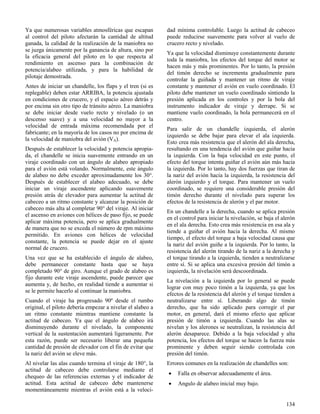 134
Ya que numerosas variables atmosféricas que escapan
al control del piloto afectarán la cantidad de altitud
ganada, la calidad de la realización de la maniobra no
se juzga únicamente por la ganancia de altura, sino por
la eficacia general del piloto en lo que respecta al
rendimiento en ascenso para la combinación de
potencia/alabeo utilizada, y para la habilidad de
pilotaje demostrada.
Antes de iniciar un chandelle, los flaps y el tren (si es
replegable) deben estar ARRIBA, la potencia ajustada
en condiciones de crucero, y el espacio aéreo detrás y
por encima sin otro tipo de tránsito aéreo. La maniobra
se debe iniciar desde vuelo recto y nivelado (o un
descenso suave) y a una velocidad no mayor a la
velocidad de entrada máxima recomendada por el
fabricante; en la mayoría de los casos no por encima de
la velocidad de maniobra del avión (VA).
Después de establecer la velocidad y potencia apropia-
da, el chandelle se inicia suavemente entrando en un
viraje coordinado con un ángulo de alabeo apropiado
para el avión está volando. Normalmente, este ángulo
de alabeo no debe exceder aproximadamente los 30°.
Después de establecer el alabeo adecuado, se debe
iniciar un viraje ascendente aplicando suavemente
presión atrás de elevador para aumentar la actitud de
cabeceo a un ritmo constante y alcanzar la posición de
cabeceo más alta al completar 90° del viraje. Al iniciar
el ascenso en aviones con hélices de paso fijo, se puede
aplicar máxima potencia, pero se aplica gradualmente
de manera que no se exceda el número de rpm máximo
permitido. En aviones con hélices de velocidad
constante, la potencia se puede dejar en el ajuste
normal de crucero.
Una vez que se ha establecido el ángulo de alabeo,
debe permanecer constante hasta que se haya
completado 90° de giro. Aunque el grado de alabeo es
fijo durante este viraje ascendente, puede parecer que
aumenta y, de hecho, en realidad tiende a aumentar si
se le permite hacerlo al continuar la maniobra.
Cuando el viraje ha progresado 90º desde el rumbo
original, el piloto debería empezar a nivelar el alabeo a
un ritmo constante mientras mantiene constante la
actitud de cabeceo. Ya que el ángulo de alabeo irá
disminuyendo durante el nivelado, la componente
vertical de la sustentación aumentará ligeramente. Por
esta razón, puede ser necesario liberar una pequeña
cantidad de presión de elevador con el fin de evitar que
la nariz del avión se eleve más.
Al nivelar las alas cuando termina el viraje de 180°, la
actitud de cabeceo debe controlarse mediante el
chequeo de las referencias externas y el indicador de
actitud. Esta actitud de cabeceo debe mantenerse
momentáneamente mientras el avión está a la veloci-
dad mínima controlable. Luego la actitud de cabeceo
puede reducirse suavemente para volver al vuelo de
crucero recto y nivelado.
Ya que la velocidad disminuye constantemente durante
toda la maniobra, los efectos del torque del motor se
hacen más y más prominentes. Por lo tanto, la presión
del timón derecho se incrementa gradualmente para
controlar la guiñada y mantener un ritmo de viraje
constante y mantener el avión en vuelo coordinado. El
piloto debe mantener un vuelo coordinado sintiendo la
presión aplicada en los controles y por la bola del
instrumento indicador de viraje y derrape. Si se
mantiene vuelo coordinado, la bola permanecerá en el
centro.
Para salir de un chandelle izquierda, el alerón
izquierdo se debe bajar para elevar el ala izquierda.
Esto crea más resistencia que el alerón del ala derecha,
resultando en una tendencia del avión que guiñar hacia
la izquierda. Con la baja velocidad en este punto, el
efecto del torque intenta guiñar el avión aún más hacia
la izquierda. Por lo tanto, hay dos fuerzas que tiran de
la nariz del avión hacia la izquierda, la resistencia del
alerón izquierdo y el torque. Para mantener un vuelo
coordinado, se requiere una considerable presión del
timón derecho durante el nivelado para superar los
efectos de la resistencia de alerón y el par motor.
En un chandelle a la derecha, cuando se aplica presión
en el control para iniciar la nivelación, se baja el alerón
en el ala derecha. Esto crea más resistencia en esa ala y
tiende a guiñar el avión hacia la derecha. Al mismo
tiempo, el efecto del torque a baja velocidad causa que
la nariz del avión guiñe a la izquierda. Por lo tanto, la
resistencia del alerón tirando de la nariz a la derecha y
el torque tirando a la izquierda, tienden a neutralizarse
entre sí. Si se aplica una excesiva presión del timón a
izquierda, la nivelación será descoordinada.
La nivelación a la izquierda por lo general se puede
lograr con muy poco timón a la izquierda, ya que los
efectos de la resistencia del alerón y el torque tienden a
neutralizarse entre sí. Liberando algo de timón
derecho, que ha sido aplicado para corregir el par
motor, en general, dará el mismo efecto que aplicar
presión de timón a izquierda. Cuando las alas se
nivelan y los alerones se neutralizan, la resistencia del
alerón desaparece. Debido a la baja velocidad y alta
potencia, los efectos del torque se hacen la fuerza más
prominente y deben seguir siendo controlada con
presión del timón.
Errores comunes en la realización de chandelles son:
 Falla en observar adecuadamente el área.
 Angulo de alabeo inicial muy bajo.
 