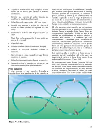 135
Figura 9-4. Ocho perezoso.
 Angulo de alabeo inicial muy escarpado, lo que
resulta en un fracaso para obtener el máximo
rendimiento.
 Permitir que aumente el alabeo después de
establecer el ángulo de alabeo inicial.
 Falla al iniciar la recuperación a 90° en el viraje.
 Permitir que aumente la actitud de cabeceo al
nivelar el alabeo durante los segundos 90° del
viraje.
 Eliminar todo el alabeo antes de que se alcance los
180°.
 Nariz baja en la recuperación, lo que resulta en
exceso de velocidad.
 Control abrupto.
 Falta de coordinación (deslizamiento o derrape).
 Pérdida en cualquier momento durante la
maniobra.
 Ejecución de un viraje escarpado en lugar de una
maniobra de ascenso.
 Falla al vigilar otros tránsitos durante la maniobra.
 Intento de realizar la maniobra por referencia a los
instrumentos en lugar de referencia visual.
Ocho perezoso
El ocho perezoso es una maniobra destinada a
desarrollar la perfecta coordinación de los controles a
través de una amplia gama de velocidades y altitudes
para alcanzar ciertos puntos precisos con la actitud y
velocidad prevista. En su ejecución, se combinan el
picado, ascenso, y virajes, y las combinaciones son
variadas y aplicadas en todo el rango de performance
del avión. Es la única maniobra de entrenamiento de
vuelo estándar durante la cual en ningún momento las
fuerzas en los controles se mantienen constantes.
El ocho perezoso como maniobra de entrenamiento
tiene un gran valor ya que se requieren constantemente
distintas fuerzas y actitudes. Estas fuerzas deben ser
constantemente coordinadas, debido no sólo a los
cambios de combinaciones de alabeos, picados, y
ascensos, sino también a la velocidad que varía
constantemente. La maniobra ayuda a desarrollar una
sensación subconsciente, planificación, orientación,
coordinación y sentido de velocidad. No es posible
hacer un ocho perezoso mecánicamente, porque las
presiones de control requeridas para la coordinación
perfecta nunca son exactamente iguales.
Esta maniobra debe su nombre a la forma en que la
extensión del eje longitudinal del avión traza una
trayectoria de vuelo en la forma de un número 8 que
está acostado (8 perezoso). [Figura 9-4]
Un ocho perezoso consta de dos virajes de 180°, en
direcciones opuestas, mientras que hace un ascenso y
un descenso en un patrón simétrico durante cada uno
de los virajes. En ningún momento del ocho perezoso
el avión vuela recto y nivelado; en cambio, se alabea
directamente de un lado al otro con las alas niveladas
 