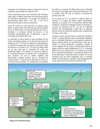 136
Figura 9-5. Ocho perezoso.
solamente en el momento en que se invierte el viraje al
completar cada cambio de rumbo de 180°.
Como ayuda para hacer rizos simétricos del 8 durante
cada viraje, se deben seleccionar en el horizonte puntos
de referencia prominentes. Los puntos de referencia
seleccionados deben estar a 45°, 90°, y 135° de la
dirección en la que se inicia la maniobra.
Antes de realizar un ocho perezoso, el espacio aéreo
detrás y encima debe estar libre de otro tipo de tránsito
aéreo. Se debe entrar a la maniobra desde vuelo recto y
nivelado a la potencia normal de crucero y a la
velocidad recomendada por el fabricante o por la
velocidad de maniobra del avión.
La maniobra se inicia desde el vuelo nivelado con un
viraje ascendente gradual en la dirección del punto de
referencia a 45°. El viraje ascendente se debe planificar
y controlar de manera que se alcance la máxima actitud
de cabeceo en el punto a 45°. El ritmo de alabeo debe
ser tal que evite que la velocidad del viraje sea
demasiado rápida. Al aumentar la actitud de cabeceo,
la velocidad disminuye, haciendo que la velocidad de
giro aumente. Ya que el alabeo también está
aumentando, también produce que la velocidad de
viraje aumente. A menos que la maniobra se inicie con
un ritmo lento de alabeo, la combinación de aumento
de cabeceo y aumento de alabeo hará que la velocidad
de viraje sea tan rápida que el punto de referencia a 45°
se alcance antes de que se alcance la posición de
cabeceo más alta.
En el punto de 45°, la actitud de cabeceo debe ser
máxima y el ángulo de alabeo seguir aumentando.
Además, en el punto a 45°, la actitud de cabeceo debe
comenzar a disminuir lentamente hacia el horizonte y
el punto de referencia de 90°. Ya que la velocidad
todavía está disminuyendo, tendrá que ser aplicada
presión timón de dirección derecho para contrarrestar
el torque o par motor.
Al bajar la nariz del avión hacia el punto de referencia
de 90°, el alabeo debería seguir aumentando. Debido a
que la velocidad disminuye, una pequeña cantidad de
alerón opuesto puede ser necesario para evitar que el
alabeo se vuelva demasiado escarpado. Cuando el
avión completa 90° de viraje, el alabeo debe estar en el
ángulo máximo (aproximadamente 30°), la velocidad
debe estar en su mínimo (de 5 a 10 nudos por encima
de la velocidad de pérdida), y la actitud de cabeceo del
avión debe pasar a través de vuelo nivelado. Es en este
momento que una línea imaginaria, que se extiende
desde el ojo del piloto y paralelo al eje longitudinal del
avión, pasa a través del punto de referencia 90°.
 