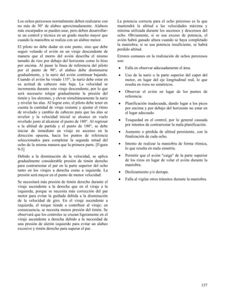 137
Los ochos perezosos normalmente deben realizarse con
no más de 30° de alabeo aproximadamente. Alabeos
más escarpados se pueden usar, pero deben desarrollar-
se un control y técnica en un grado mucho mayor que
cuando la maniobra se realiza con un alabeo menor.
El piloto no debe dudar en este punto, sino que debe
seguir volando el avión en un viraje descendente de
manera que el morro del avión describa el mismo
tamaño de rizo por debajo del horizonte como lo hizo
por encima. Al pasar la línea de referencia del piloto
por el punto de 90°, el alabeo debe disminuirse
gradualmente, y la nariz del avión continuar bajando.
Cuando el avión ha virado 135°, la nariz debe estar en
su actitud de cabeceo más baja. La velocidad se
incrementa durante este viraje descendente, por lo que
será necesario relajar gradualmente la presión del
timón y los alerones, y elevar simultáneamente la nariz
y nivelar las alas. Al lograr esto, el piloto debe tener en
cuenta la cantidad de viraje restante y ajustar el ritmo
de nivelado y cambio de cabeceo para que las alas se
nivelen y la velocidad inicial se alcance en vuelo
nivelado justo al alcanzar el punto de 180°. Al regresar
a la altitud de partida y el punto de 180°, se debe
iniciar de inmediato un viraje en ascenso en la
dirección opuesta, hacia los puntos de referencia
seleccionados para completar la segunda mitad del
ocho de la misma manera que la primera parte. [Figura
9-5]
Debido a la disminución de la velocidad, se aplica
gradualmente considerable presión de timón derecho
para contrarrestar el par en la parte superior del ocho
tanto en los virajes a derecha como a izquierda. La
presión será mayor en el punto de menor velocidad.
Se necesitará más presión de timón derecho durante el
viraje ascendente a la derecha que en el viraje a la
izquierda, porque se necesita más corrección del par
motor para evitar la guiñada debida a la disminución
de la velocidad de giro. En el viraje ascendente a
izquierda, el torque tiende a contribuir al viraje; en
consecuencia, se necesita menos presión del timón. Se
observará que los controles se cruzan ligeramente en el
viraje ascendente a derecha debido a la necesidad de
una presión de alerón izquierdo para evitar un alabeo
excesivo y timón derecho para superar el par.
La potencia correcta para el ocho perezoso es la que
mantendrá la altitud a las velocidades máxima y
mínima utilizada durante los ascensos y descensos del
ocho. Obviamente, si se usa exceso de potencia, el
avión habrá ganado altura cuando se haya completado
la maniobra; si se usa potencia insuficiente, se habrá
perdido altitud.
Errores comunes en la realización de ochos perezosos
son:
 Falla en observar adecuadamente el área.
 Uso de la nariz o la parte superior del capot del
motor, en lugar del eje longitudinal real, lo que
resulta en rizos no simétricos.
 Observar el avión en lugar de los puntos de
referencia.
 Planificación inadecuada, dando lugar a los picos
por encima y por debajo del horizonte no estar en
el lugar adecuado.
 Tosquedad en el control, por lo general causada
por intentos de contrarrestar la mala planificación.
 Aumento o pérdida de altitud persistente, con la
finalización de cada ocho.
 Intento de realizar la maniobra de forma rítmica,
lo que resulta en mala simetría.
 Permitir que el avión "caiga" de la parte superior
de los rizos en lugar de volar el avión durante la
maniobra.
 Deslizamiento y/o derrape.
 Falla al vigilar otros tránsitos durante la maniobra.
 