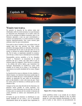 138
Figura 10-1. Conos y bastones.
VISIÓN NOCTURNA
En general, la mayoría de los pilotos están mal
informados sobre la visión nocturna. Los ojos humanos
no funcionan tan eficazmente en la noche como los
ojos de los animales de hábitos nocturnos, pero si los
humanos aprenden a usar sus ojos correctamente y
conocen sus limitaciones, la visión nocturna se puede
mejorar significativamente. Hay varias razones para
entrenar a usar los ojos correctamente.
Una razón es que el cerebro y los ojos actúan como un
equipo para que una persona vea bien; ambos
miembros del equipo deben ser utilizados eficazmente.
La construcción de los ojos es tal que para ver en la
noche se utilizan de manera diferente que durante el
día. Por lo tanto, es importante entender la construc-
ción del ojo y cómo el ojo es afectado por la oscuridad.
Innumerables nervios sensibles a la luz, llamados
"conos" y "bastones", se encuentran en la parte
posterior del ojo o retina, una capa sobre la que se
enfocan todas las imágenes. Estos nervios se conectan
a las células del nervio óptico, que transmiten los
mensajes directamente al cerebro.Los conos están
situados en el centro de la retina, y los bastones se
concentran en un anillo alrededor de los conos. [Figura
10-1]
La función de los conos es detectar el color, detalles, y
objetos lejanos. Los bastones funcionan cuando algo es
visto por el rabillo del ojo o visión periférica. Detectan
objetos, en particular los que están en movimiento,
pero no dan detalles o color, sólo tonos de gris. Tanto
los conos como los bastones se utilizan para la visión
durante el día.
Aunque no hay una clara división de las funciones, los
bastones hacen posible la visión nocturna. Los
bastones y conos funcionan con luz del día y la luz de
la luna, pero en ausencia de luz normal, el proceso de
visión nocturna se realiza casi enteramente por los
bastones.
El hecho de que los bastones se distribuyen en una
banda alrededor de los conos y no se encuentran
directamente detrás de las pupilas hace importante la
visión periférica (mirar a un costado de un objeto)
durante el vuelo nocturno. Durante el día, un objeto
puede ser visto mejor mirando directamente a él, pero
por la noche es más efectivo un procedimiento de
 