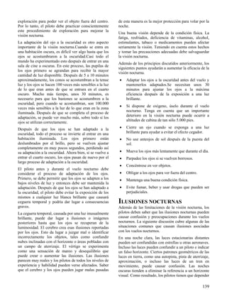 139
exploración para poder ver el objeto fuera del centro.
Por lo tanto, el piloto debe practicar conscientemente
este procedimiento de exploración para mejorar la
visión nocturna.
La adaptación del ojo a la oscuridad es otro aspecto
importante de la visión nocturna.Cuando se entra en
una habitación oscura, es difícil ver algo hasta que los
ojos se acostumbraron a la oscuridad.Casi todo el
mundo ha experimentado esto después de entrar en una
sala de cine a oscuras. En este proceso, las pupilas de
los ojos primero se agrandan para recibir la mayor
cantidad de luz disponible. Después de 5 a 10 minutos
aproximadamente, los conos se acostumbran a la tenue
luz y los ojos se hacen 100 veces más sensibles a la luz
de lo que eran antes de que se entrara en el cuarto
oscuro. Mucho más tiempo, unos 30 minutos, es
necesario para que los bastones se acostumbren a la
oscuridad, pero cuando se acostumbran, son 100.000
veces más sensibles a la luz de lo que eran en la zona
iluminada. Después de que se completa el proceso de
adaptación, se puede ver mucho más, sobre todo si los
ojos se utilizan correctamente.
Después de que los ojos se han adaptado a la
oscuridad, todo el proceso se invierte al entrar en una
habitación iluminada. Los ojos primero están
deslumbrados por el brillo, pero se vuelven ajustar
completamente en muy pocos segundos, perdiendo así
su adaptación a la oscuridad. Ahora bien, si se vuelve a
entrar el cuarto oscuro, los ojos pasan de nuevo por el
largo proceso de adaptación a la oscuridad.
El piloto antes y durante el vuelo nocturno debe
considerar el proceso de adaptación de los ojos.
Primero, se debe permitir que los ojos se adapten a los
bajos niveles de luz y entonces debe ser mantenida la
adaptación. Después de que los ojos se han adaptado a
la oscuridad, el piloto debe evitar la exposición de los
mismos a cualquier luz blanca brillante que causará
ceguera temporal y podría dar lugar a consecuencias
graves.
La ceguera temporal, causada por una luz inusualmente
brillante, puede dar lugar a ilusiones o imágenes
posteriores hasta que los ojos se recuperan de la
luminosidad. El cerebro crea esas ilusiones reportadas
por los ojos. Esto da lugar a juzgar mal o identificar
incorrectamente los objetos, tales como confundir
nubes inclinadas con el horizonte o áreas pobladas con
un campo de aterrizaje. El vértigo se experimenta
como una sensación de mareo y desequilibrio que
puede crear o aumentar las ilusiones. Las ilusiones
parecen muy reales y los pilotos de todos los niveles de
experiencia y habilidad pueden verse afectados. Saber
que el cerebro y los ojos pueden jugar malas pasadas
de esta manera es la mejor protección para volar por la
noche.
Una buena visión depende de la condición física. La
fatiga, resfriados, deficiencia de vitaminas, alcohol,
estimulantes, tabaco o medicamentos pueden afectar
seriamente la visión. Teniendo en cuenta estos hechos
y tomar las precauciones adecuadas debe salvaguardar
la visión nocturna.
Además de los principios discutidos anteriormente, los
siguientes puntos ayudarán a aumentar la eficacia de la
visión nocturna.
 Adaptar los ojos a la oscuridad antes del vuelo y
mantenerlos adaptados.Se necesitan unos 30
minutos para ajustar los ojos a la máxima
eficiencia después de la exposición a una luz
brillante.
 Si dispone de oxígeno, úselo durante el vuelo
nocturno. Tenga en cuenta que un importante
deterioro en la visión nocturna puede ocurrir a
altitudes de cabina de tan sólo 5.000 pies.
 Cierre un ojo cuando se exponga a una luz
brillante para ayudar a evitar el efecto cegador.
 No use anteojos de sol después de la puesta del
sol.
 Mueva los ojos más lentamente que durante el día.
 Parpadee los ojos si se vuelven borrosos.
 Concéntrese en ver objetos.
 Obligar a los ojos para ver fuera del centro.
 Mantenga una buena condición física.
 Evite fumar, beber y usar drogas que pueden ser
perjudiciales.
ILUSIONES NOCTURNAS
Además de las limitaciones de la visión nocturna, los
pilotos deben saber que las ilusiones nocturnas pueden
causar confusión y preocupaciones durante los vuelos
nocturnos. La siguiente discusión cubre algunas de las
situaciones comunes que causan ilusiones asociadas
con los vuelos nocturnos.
En una noche clara, las luces estacionarias distantes
pueden ser confundidas con estrellas u otras aeronaves.
Incluso las luces pueden confundir a un piloto e indicar
un falso horizonte. Ciertos patrones geométricos de las
luces en tierra, como una autopista, pista de aterrizaje,
aproximación, o incluso las luces de un tren en
movimiento, puede causar confusión. Las noches
oscuras tienden a eliminar la referencia a un horizonte
visual. Como resultado, los pilotos tienen que depender
 