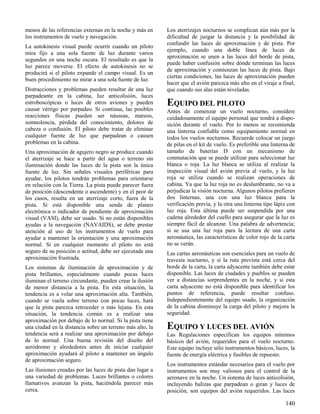 140
menos de las referencias externas en la noche y más en
los instrumentos de vuelo y navegación.
La autokinesis visual puede ocurrir cuando un piloto
mira fijo a una sola fuente de luz durante varios
segundos en una noche oscura. El resultado es que la
luz parece moverse. El efecto de autokinesis no se
producirá si el piloto expande el campo visual. Es un
buen procedimiento no mirar a una sola fuente de luz.
Distracciones y problemas pueden resultar de una luz
parpadeante en la cabina, luz anticolisión, luces
estroboscópicas o luces de otros aviones y pueden
causar vértigo por parpadeo. Si continua, las posibles
reacciones físicas pueden ser náuseas, mareos,
somnolencia, pérdida del conocimiento, dolores de
cabeza o confusión. El piloto debe tratar de eliminar
cualquier fuente de luz que parpadean o causen
problemas en la cabina.
Una aproximación de agujero negro se produce cuando
el aterrizaje se hace a partir del agua o terreno sin
iluminación donde las luces de la pista son la única
fuente de luz. Sin señales visuales periféricas para
ayudar, los pilotos tendrán problemas para orientarse
en relación con la Tierra. La pista puede parecer fuera
de posición (descendente o ascendente) y en el peor de
los casos, resulta en un aterrizaje corto, fuera de la
pista. Si está disponible una senda de planeo
electrónica o indicador de pendiente de aproximación
visual (VASI), debe ser usado. Si no están disponibles
ayudas a la navegación (NAVAIDS), se debe prestar
atención al uso de los instrumentos de vuelo para
ayudar a mantener la orientación y una aproximación
normal. Si en cualquier momento el piloto no está
seguro de su posición o actitud, debe ser ejecutada una
aproximación frustrada.
Los sistemas de iluminación de aproximación y de
pista brillantes, especialmente cuando pocas luces
iluminan el terreno circundante, pueden crear la ilusión
de menor distancia a la pista. En esta situación, la
tendencia es a volar una aproximación alta. También,
cuando se vuela sobre terreno con pocas luces, hará
que la pista parezca retroceder o más lejana. En esta
situación, la tendencia común es a realizar una
aproximación por debajo de lo normal. Si la pista tiene
una ciudad en la distancia sobre un terreno más alto, la
tendencia será a realizar una aproximación por debajo
de lo normal. Una buena revisión del diseño del
aeródromo y alrededores antes de iniciar cualquier
aproximación ayudará al piloto a mantener un ángulo
de aproximación seguro.
Las ilusiones creadas por las luces de pista dan lugar a
una variedad de problemas. Luces brillantes o colores
llamativos avanzan la pista, haciéndola parecer más
cerca.
Los aterrizajes nocturnos se complican aún más por la
dificultad de juzgar la distancia y la posibilidad de
confundir las luces de aproximación y de pista. Por
ejemplo, cuando una doble línea de luces de
aproximación se unen a las luces del borde de pista,
puede haber confusión sobre dónde terminan las luces
de aproximación y comienzan las luces de pista. Bajo
ciertas condiciones, las luces de aproximación pueden
hacer que el avión parezca más alto en el viraje a final,
que cuando sus alas están niveladas.
EQUIPO DEL PILOTO
Antes de comenzar un vuelo nocturno, considere
cuidadosamente el equipo personal que tendrá a dispo-
sición durante el vuelo. Por lo menos se recomienda
una linterna confiable como equipamiento normal en
todos los vuelos nocturnos. Recuerde colocar un juego
de pilas en el kit de vuelo. Es preferible una linterna de
tamaño de baterías D con un mecanismo de
conmutación que se puede utilizar para seleccionar luz
blanca o roja. La luz blanca se utiliza al realizar la
inspección visual del avión previa al vuelo, y la luz
roja se utiliza cuando se realizan operaciones de
cabina. Ya que la luz roja no es deslumbrante, no va a
perjudicar la visión nocturna. Algunos pilotos prefieren
dos linternas, una con una luz blanca para la
verificación previa, y la otra una linterna tipo lápiz con
luz roja. Esta última puede ser suspendida por una
cadena alrededor del cuello para asegurar que la luz es
siempre fácil de alcanzar. Una palabra de advertencia;
si se usa una luz roja para la lectura de una carta
aeronáutica, las características de color rojo de la carta
no se verán.
Las cartas aeronáuticas son esenciales para un vuelo de
travesía nocturno, y si la ruta prevista está cerca del
borde de la carta, la carta adyacente también debe estar
disponible. Las luces de ciudades y pueblos se pueden
ver a distancias sorprendentes en la noche, y si esta
carta adyacente no está disponible para identificar los
puntos de referencia, puede resultar confuso.
Independientemente del equipo usado, la organización
de la cabina disminuye la carga del piloto y mejora la
seguridad.
EQUIPO Y LUCES DEL AVIÓN
Las Regulaciones especifican los equipos mínimos
básicos del avión, requeridos para el vuelo nocturno.
Este equipo incluye sólo instrumentos básicos, luces, la
fuente de energía eléctrica y fusibles de repuesto.
Los instrumentos estándar necesarios para el vuelo por
instrumentos son muy valiosos para el control de la
aeronave en la noche. Un sistema de luces anticolisión,
incluyendo balizas que parpadean o giran y luces de
posición, son equipos del avión requeridos. Las luces
 