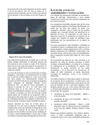 141
Figura 10-2. Luces de posición.
de posición del avión están dispuestas de forma similar
a las de los barcos. Una luz roja se coloca en el
extremo del ala izquierda, una luz verde en el extremo
del ala derecha, y una luz blanca en la cola. [Figura 10-
2]
Esta disposición proporciona un medio por el cual los
pilotos pueden determinar la dirección general del
movimiento de otros aviones en vuelo. Si se observan
tanto una luz roja como una verde de otra aeronave, el
avión estaría volando hacia el piloto, y podría estar en
rumbo de colisión.
Las luces de aterrizaje no sólo son útiles para el rodaje,
despegues, y aterrizajes, sino también provee un medio
por el cual los aviones pueden ser vistos en la noche
por otros pilotos. La Administración Federal de
Aviación (en EEUU) ha puesto en marcha un programa
piloto voluntario de seguridad llamado "Luces
Operativas ON". La idea de "luces encendidas" es
mejorar el concepto de "ver y ser visto" para evitar
colisiones tanto en el aire como en tierra, y para
reducir la posibilidad de choques con aves. Se alienta a
los pilotos a encender sus luces de aterrizaje cuando
operan dentro de 10 millas de un aeropuerto. Esto es
tanto para el día como para la noche, o en condiciones
de visibilidad reducida. Esto también se debe hacer en
las áreas donde se pueden esperar bandadas de pájaros.
Aunque encender las luces de aviones apoya el
concepto de ver y ser visto, los pilotos no deberían ser
complacientes acerca de mantener la búsqueda de otras
aeronaves. La mayoría de las luces de aviones se
mezclan con las estrellas o las luces de las ciudades por
la noche y pasan desapercibidas a menos que se haga
un esfuerzo consciente para distinguirlas de otras luces.
LUCES DE AYUDA EN
AERODROMO Y NAVEGACIÓN
Los sistemas de iluminación utilizados en aeródromos,
pistas de aterrizaje, obstrucciones y otras ayudas
visuales por la noche son otros aspectos importantes de
los vuelos nocturnos.
Los aeropuertos iluminados situados lejos de las zonas
congestionadas pueden ser fácilmente identificados a la
noche por las luces que marcan las pistas. Los
aeropuertos ubicados cerca o dentro de las grandes
ciudades son a menudo difíciles de identificar en el
laberinto de luces. Es importante no sólo saber la
ubicación exacta de un aeropuerto en relación con la
ciudad, sino también ser capaz de identificar estos
aeródromos por las características de su patrón de
iluminación.
Las luces aeronáuticas están diseñadas e instaladas en
variedad de colores y configuraciones, cada una con su
propio propósito. Aunque algunas luces sólo se utilizan
durante condiciones de visibilidad y techos bajos, esta
discusión incluye sólo las luces que son fundamentales
para la operación nocturna bajo reglas de vuelo visual
(VFR).
Se recomienda que antes de un vuelo nocturno, y en
particular un vuelo de travesía nocturno, el piloto
verifique la disponibilidad y el estado de los sistemas
de iluminación en el aeródromo de destino. Esta
información se puede encontrar en las cartas
aeronáuticas y en el Directorio de Aeropuertos. El
estado de cada instalación se puede determinar
revisando los pertinente Avisos a los Aviadores
(NOTAM).
Una baliza rotatoria se utiliza para indicar la ubicación
de la mayoría de los aeropuertos. La baliza gira a una
velocidad constante, produciendo lo que parece ser una
serie de destellos de luz a intervalos regulares. Estos
destellos pueden ser uno o dos colores diferentes que
se utilizan para identificar los distintos tipos de zonas
de aterrizaje. Por ejemplo:
 Aeródromo de tierra civil iluminado – blanco y
verde alternados.
 Aeródromo de agua civil iluminado – blanco y
amarillo alternados.
 Aeródromo militar iluminado – blanco y verde
alternados, pero se diferencian de los aeropuertos
civiles por dos rápidos destellos blancos, luego
verde.
Balizas que producen destellos rojos indican obstruc-
ciones o zonas consideradas peligrosas para la
navegación aérea. Luces rojas encendidas permanentes
 