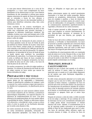 142
se usan para marcar obstrucciones en o cerca de los
aeropuertos y a veces como complemento de luces
destellantes en las obstrucciones en ruta. Luces blancas
destellantes de alta intensidad se utilizan para marcar
algunas estructuras de soporte de líneas de transmisión
que se extienden a través de ríos, abismos y
desfiladeros. Estas luces de alta intensidad también se
utilizan para identificar estructuras altas, tales como
chimeneas y torres.
Como resultado de los avances tecnológicos en
aviación, los sistemas de iluminación de pista se han
vuelto muy sofisticados para permitir aterrizajes y
despegues en diferentes condiciones climáticas. Sin
embargo, el piloto cuyo vuelo está limitado solo a VFR
tiene que conocer la siguiente iluminación básica de las
pistas y calles de rodaje.
El sistema básico de iluminación de pista consiste en
dos líneas paralelas rectas de luces de borde de pista
que definen los límites laterales de la pista. Estas luces
son de color blanco, aunque puede ser sustituido por
color amarillo a una distancia de 2.000 pies del final de
pista para indicar una zona de precaución. En algunos
aeropuertos, la intensidad de las luces de borde de pista
se puede ajustar para satisfacer las necesidades
individuales de cada piloto. Los límites de longitud de
la pista se definen por líneas de luces cruzando los
extremos de la pista. En algunos aeropuertos, las luces
de umbral de pista son de color verde, y las luces de
final de pista son de color rojo.
En muchos aeropuertos, las calles de rodaje también se
iluminan. Un sistema de iluminación del borde de calle
de rodaje consiste en luces azules que marcan los
límites utilizables de rodaje.
PREPARACIÓN Y PRE VUELO
El vuelo nocturno requiere que los pilotos conozcan, y
operen dentro de sus capacidades y limitaciones.
Aunque la planificación cuidadosa de cualquier vuelo
es esencial, los vuelos nocturnos exigen más atención a
los detalles de la preparación y la planificación previa
al vuelo.
La preparación para un vuelo nocturno debería incluir
una revisión exhaustiva de los informes y pronósticos
meteorológicos disponibles, con especial atención a la
diferencia de temperatura/punto de rocío. Una poca
diferencia de temperatura/punto de rocío puede indicar
la posibilidad de niebla. También se debe poner énfasis
en la dirección y velocidad del viento, ya que su efecto
sobre el avión no puede ser tan fácilmente detectado
por la noche como durante el día.
En vuelos nocturnos de travesía, se deben seleccionar
las cartas aeronáuticas apropiadas, incluyendo las
cartas adyacentes apropiadas. Las líneas de rumbo
deben ser dibujadas en negro para que sean más
visibles.
Deben seleccionarse puntos de control prominentes
iluminados a lo largo del rumbo preparado. Balizas
rotatorias en aeropuertos, obstrucciones iluminadas,
luces de ciudades o pueblos, y luces de tránsito de
autopistas ofrecen excelentes puntos de control visual.
El uso de radioayudas a la navegación e instalaciones
de comunicaciones aumentaran significativamente la
seguridad y eficiencia de los vuelos nocturnos.
Todo el equipo personal se debe chequear antes del
vuelo para asegurar su correcto funcionamiento. Es
muy desconcertante encontrar, al momento de la
necesidad, de que una linterna, por ejemplo, no
funciona.
Todas las luces del avión se deben encender momenta-
neamente y verificadas su funcionamiento. Las luces
de posición se pueden comprobar por conexiones flojas
tocando la lámpara. Si las luces parpadean al ser
golpeadas ligeramente, antes del vuelo se debe hacer
una mayor investigación para determinar la causa.
La plataforma de estacionamiento debe ser examinada
antes de entrar en el avión. Durante el día, es muy fácil
ver las escaleras, calzos de ruedas, y otros obstáculos,
pero por la noche es más difícil. Un chequeo de la zona
puede impedir contratiempos en el rodaje.
ARRANQUE, RODAJE Y
CALENTAMIENTO
Después de que el piloto está sentado en la cabina y
antes de arrancar el motor, todos los elementos y
materiales que se usarán en el vuelo deben disponerse
de tal manera que estén fácilmente disponibles y
cómodos de usar.
Se debe tomar precaución adicional en la noche para
asegurar que la zona de la hélice esté despejada. Al
encender la baliza rotatoria, o parpadear las luces de
posición del avión servirá para alertar a las personas en
las inmediaciones de permanecer alejadas de la hélice.
Para evitar la descarga excesiva de corriente eléctrica
de la batería, se recomienda que los aparatos eléctricos
innecesarios se apaguen hasta que el motor haya
arrancado.
Después de arrancar y antes de rodar, se debe encender
la luz de rodaje o aterrizaje. El uso continuo de la luz
de aterrizaje con las r.p.m. normalmente utilizadas para
el rodaje puede drenar excesivamente el sistema
eléctrico del avión. Además, el recalentamiento de la
luz de aterrizaje podría convertirse en un problema
debido al flujo de aire inadecuado para sacar el calor.
Las luces de aterrizaje deben utilizarse según sea
necesario durante el rodaje. Al utilizar las luces de
 