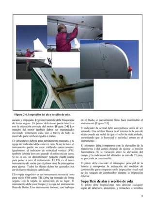 8
Figura 2-6. Inspección del ala y sección de cola.
sacado y empujado. El primer también debe bloquearse
de forma segura. Un primer defectuoso puede interferir
con la operación correcta del motor. [Figura 2-4] Los
mandos del motor también deben ser manipulados
moviendo lentamente cada uno a través de todo su
recorrido para verificar rigidez o trabas.
El velocímetro deberá estar debidamente marcado, y la
aguja del indicador debe estar en cero. Si no lo hace, el
instrumento puede no estar calibrado correctamente.
Igualmente, el indicador de velocidad vertical (VSI)
también debería leer cero cuando el avión está en tierra.
Si no es así, un destornillador pequeño puede usarse
para poner a cero el instrumento. El VSI es el único
instrumento de vuelo que el piloto tiene la prerrogativa
para ajustar. Todos los demás deben ser ajustados por
un técnico o mecánico certificado.
El compás magnético es un instrumento necesario tanto
para vuelo VFR como IFR. Debe ser montado de forma
segura, con la tarjeta de corrección en su lugar. El
instrumento debe estar limpio y la caja del instrumento
llena de fluido. Una instrumento borroso, con burbujas
en el fluido, o parcialmente lleno hace inutilizable el
instrumento. [Figura 2-5]
El indicador de actitud debe comprobarse antes de ser
activado. Una neblina blanca en el interior de la cara de
vidrio puede ser señal de que el sello ha sido violado,
permitiendo que la humedad y suciedad entren en el
instrumento.
El altímetro debe compararse con la elevación de la
plataforma o del campo después de ajustar la presión
barométrica. Si la variación entre la elevación del
campo y la indicación del altímetro es más de 75 pies,
su precisión es cuestionable.
El piloto debe encender el interruptor principal de la
batería y comprobar la indicación del medidor de
combustible para comparar con la inspección visual real
de los tanques de combustible durante la inspección
exterior.
Superficie de alas y sección de cola
El piloto debe inspeccionar para detectar cualquier
signo de deterioro, distorsión, y remaches o tornillos
 
