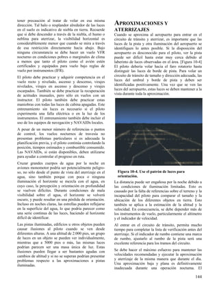 144
Figura 10-4. Use el patrón de luces para
orientación.
tener precaución al tratar de volar en esa misma
dirección. Tal halo o resplandor alrededor de las luces
en el suelo es indicativo de niebla en tierra. Recuerde
que si debe descender a través de la niebla, el humo o
neblina para aterrizar, la visibilidad horizontal es
considerablemente menor que cuando se mira a través
de esa restricción directamente hacia abajo. Bajo
ninguna circunstancia se debe hacer un vuelo VFR
nocturno en condiciones pobres o marginales de clima
a menos que tanto el piloto como el avión estén
certificados y equipados para vuelo bajo reglas de
vuelo por instrumentos (IFR).
El piloto debe practicar y adquirir competencia en el
vuelo recto y nivelado, ascenso y descenso, virajes
nivelados, virajes en ascenso y descenso y virajes
escarpados. También se debe practicar la recuperación
de actitudes inusuales, pero sólo en vuelos con un
instructor. El piloto también debe practicar estas
maniobras con todas las luces de cabina apagadas. Este
entrenamiento sin luces es necesario si el piloto
experimenta una falla eléctrica o en la luz de los
instrumentos. El entrenamiento también debe incluir el
uso de los equipos de navegación y NAVAIDs locales.
A pesar de un menor número de referencias o puntos
de control, los vuelos nocturnos de travesía no
presentan problemas particulares si es adecuada la
planificación previa, y el piloto continúa controlando la
posición, tiempos estimados y combustible consumido.
Las NAVAIDs, si están disponibles, deben utilizarse
para ayudar a controlar el progreso en ruta.
Cruzar grandes cuerpos de agua por la noche en
aviones monomotor podría ser potencialmente peligro-
so, no sólo desde el punto de vista del aterrizaje en el
agua, sino también porque con poca o ninguna
iluminación el horizonte se mezcla con el agua, en
cuyo caso, la percepción y orientación en profundidad
se vuelven difíciles. Durante condiciones de mala
visibilidad sobre el agua, el horizonte se volverá
oscuro, y puede resultar en una pérdida de orientación.
Incluso en noches claras, las estrellas pueden reflejarse
en la superficie del agua, lo que podría parecer como
una serie continua de las luces, haciendo al horizonte
difícil de identificar.
Las pistas iluminadas, edificios u otros objetos pueden
causar ilusiones al piloto cuando se ven desde
diferentes alturas. A una altitud de 2.000 pies, un grupo
de luces en un objeto se pueden ver individualmente,
mientras que a 5000 pies o más, las mismas luces
podrían parecen ser una masa única de luz. Estas
ilusiones pueden llegar a ser bastantes agudas con
cambios de altitud y si no se superan podrían presentar
problemas respecto a las aproximaciones a pistas
iluminadas.
APROXIMACIONES Y
ATERRIZAJES
Cuando se aproxima al aeropuerto para entrar en el
circuito de tránsito y aterrizar, es importante que las
luces de la pista y otra iluminación del aeropuerto se
identifiquen lo antes posible. Si la disposición del
aeropuerto es desconocido para el piloto, ver la pista
puede ser difícil hasta estar muy cerca debido al
laberinto de luces observadas en el área. [Figura 10-4]
El piloto debería volar hacia el faro rotatorio hasta
distinguir las luces de borde de pista. Para volar un
circuito de tránsito de tamaño y dirección adecuada, las
luces del umbral y borde de pista y deben ser
identificadas positivamente. Una vez que se ven las
luces del aeropuerto, estas luces se deben mantener a la
vista durante toda la aproximación.
La distancia puede ser engañosa por la noche debido a
las condiciones de iluminación limitadas. Esto es
causado por la falta de referencias sobre el terreno y la
incapacidad del piloto para comparar el tamaño y la
ubicación de los diferentes objetos en tierra. Esto
también se aplica a la estimación de la altitud y la
velocidad. En consecuencia, se debe depender más de
los instrumentos de vuelo, particularmente el altímetro
y el indicador de velocidad.
Al entrar en el circuito de tránsito, permita mucho
tiempo para completar la lista de verificación antes del
aterrizaje. Si el indicador de rumbo contiene una marca
de rumbo, ajustarlo al rumbo de la pista será una
excelente referencia para los tramos del circuito.
Se debe hacer el máximo esfuerzo para mantener las
velocidades recomendadas y ejecutar la aproximación
y aterrizaje de la misma manera que durante el día.
Una aproximación baja y plana es definitivamente
inadecuada durante una operación nocturna. El
 