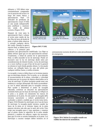 145
Figura 10-5. VASI.
Figura 10-6. Iniciar la recogida cuando son
visibles las marcas de neumáticos.
altímetro y VSI deben estar
constantemente comparados
con la posición del avión a lo
largo del tramo básico y
aproximación final. Un
indicador de pendiente de
aproximación visual (VASI)
es una ayuda indispensable
para establecer y mantener
una senda de planeo
correcta. [Figura 10-5]
Después de virar para la
aproximación final y alinear
el avión entre medio de las
dos filas de luces de borde de
pista, el piloto debe observar
y corregir cualquier deriva
del viento. Durante la aproxi-
mación final, se deben usar el
cabeceo y la potencia para
mantener una aproximación estabilizada. Los flaps se
deben utilizar igual que en una aproximación normal.
Usualmente, a mitad de camino de la aproximación
final, se debe encender la luz de aterrizaje. Puede ser
necesario usar la luz de aterrizaje desde antes por
consideraciones de tránsito locales. La luz de aterrizaje
es a veces ineficaz ya que el haz de luz por lo general
no alcanza el suelo desde grandes alturas. La luz puede
incluso ser reflejada hacia los ojos del piloto por
cualquier neblina, humo, o niebla existente.
La recogida y toma se deben hacer en la misma manera
que en aterrizajes diurnos. Por la noche, se ve afectado
el reconocimiento de la altura, velocidad, y velocidad
de descenso por la escasez de objetos observables en la
zona de aterrizaje. El piloto inexperto puede tener una
tendencia a recoger demasiado alto hasta acostumbrar-
se con la altura adecuada para la recogida correcta.
Para ayudar a determinar el punto de recogida
adecuada, continuar un descenso de aproximación
constante hasta que las luces de aterrizaje se reflejen en
la pista y se pueda ver claramente las marcas de
neumáticos en la pista. En este punto la recogida debe
iniciarse suavemente y reducir gradualmente el
acelerador a ralentí a medida que el avión toma tierra.
[Figura 10-6] Durante los aterrizajes sin el uso de luces
de aterrizaje, la recogida puede iniciarse cuando las
luces de la pista en el extremo lejano de la pista
parecen elevarse más alto que la nariz del avión. Esto
exige una recogida suave y muy oportuna, y requiere
que el piloto sienta la superficie de la pista usando
potencia y cambios de cabeceo, según sea necesario,
para que el avión se asiente lentamente en la pista. Los
aterrizajes a oscuras siempre deben incluirse en el
entrenamiento nocturno de pilotos como procedimiento
de emergencia.
 