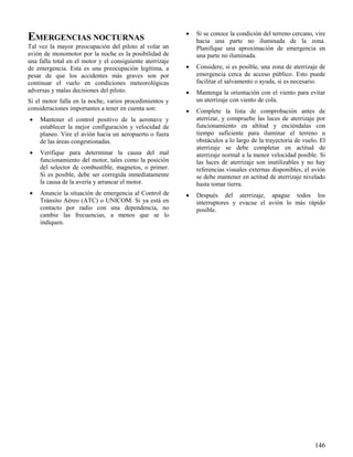146
EMERGENCIAS NOCTURNAS
Tal vez la mayor preocupación del piloto al volar un
avión de monomotor por la noche es la posibilidad de
una falla total en el motor y el consiguiente aterrizaje
de emergencia. Esta es una preocupación legítima, a
pesar de que los accidentes más graves son por
continuar el vuelo en condiciones meteorológicas
adversas y malas decisiones del piloto.
Si el motor falla en la noche, varios procedimientos y
consideraciones importantes a tener en cuenta son:
 Mantener el control positivo de la aeronave y
establecer la mejor configuración y velocidad de
planeo. Vire el avión hacia un aeropuerto o fuera
de las áreas congestionadas.
 Verifique para determinar la causa del mal
funcionamiento del motor, tales como la posición
del selector de combustible, magnetos, o primer.
Si es posible, debe ser corregida inmediatamente
la causa de la avería y arrancar el motor.
 Anuncie la situación de emergencia al Control de
Tránsito Aéreo (ATC) o UNICOM. Si ya está en
contacto por radio con una dependencia, no
cambie las frecuencias, a menos que se lo
indiquen.
 Si se conoce la condición del terreno cercano, vire
hacia una parte no iluminada de la zona.
Planifique una aproximación de emergencia en
una parte no iluminada.
 Considere, si es posible, una zona de aterrizaje de
emergencia cerca de acceso público. Esto puede
facilitar el salvamento o ayuda, si es necesario.
 Mantenga la orientación con el viento para evitar
un aterrizaje con viento de cola.
 Complete la lista de comprobación antes de
aterrizar, y compruebe las luces de aterrizaje por
funcionamiento en altitud y enciéndalas con
tiempo suficiente para iluminar el terreno u
obstáculos a lo largo de la trayectoria de vuelo. El
aterrizaje se debe completar en actitud de
aterrizaje normal a la menor velocidad posible. Si
las luces de aterrizaje son inutilizables y no hay
referencias visuales externas disponibles, el avión
se debe mantener en actitud de aterrizaje nivelado
hasta tomar tierra.
 Después del aterrizaje, apague todos los
interruptores y evacue el avión lo más rápido
posible.
 