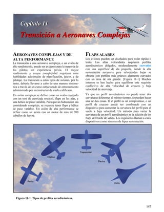 147
Figura 11-1. Tipos de perfiles aerodinámicos.
AERONAVES COMPLEJAS Y DE
ALTA PERFORMANCE
La transición a una aeronave compleja, o un avión de
alto rendimiento, puede ser exigente para la mayoría de
los pilotos sin experiencia previa. El mayor
rendimiento y mayor complejidad requieren unas
habilidades adicionales de planificación, juicio, y de
pilotaje. La transición a estos tipos de aviones, por lo
tanto, debería llevarse a cabo de una manera sistema-
tica a través de un curso estructurado de entrenamiento
administrado por un instructor de vuelo calificado.
Un avión complejo se define como un avión equipado
con un tren de aterrizaje retráctil, flaps en las alas, y
una hélice de paso variable. Para que un hidroavión sea
considerado complejo, se requiere tener flaps y hélice
de paso variable. Un avión de alta performance se
define como un avión con un motor de más de 200
caballos de fuerza.
FLAPS ALARES
Los aviones pueden ser diseñados para volar rápido o
lento. Las altas velocidades requieren perfiles
aerodinámicos delgados, moderadamente curvados
con una superficie de ala pequeña, donde la alta
sustentación necesaria para velocidades bajas se
obtiene con perfiles más gruesos altamente curvados
con un área de ala grande. [Figura 11-1] Muchos
intentos se han hecho para equilibrar este requisito
conflictivo de alta velocidad de crucero y baja
velocidad de aterrizaje.
Ya que un perfil aerodinámico no puede tener dos
curvaturas diferentes al mismo tiempo, se pueden hacer
una de dos cosas. O el perfil es un compromiso, o un
perfil de crucero puede ser combinado con un
dispositivo para aumentar la curvatura del perfil para el
vuelo a baja velocidad. Un método para variar la
curvatura de un perfil aerodinámico es la adición de los
flaps del borde de salida. Los ingenieros llaman a estos
dispositivos como sistemas de híper sustentación.
 