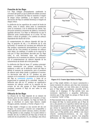 148
Figura 11-2. Cuatro tipos básicos de flaps.
Función de los flaps
Los flaps trabajan principalmente cambiando la
curvatura del perfil ya que la deflexión añade curvatura
posterior. La deflexión del flap no aumenta el ángulo
de ataque crítico (pérdida), y en algunos casos la
desviación del flap en realidad disminuye el ángulo de
ataque crítico.
La deflexión de las superficies de control de borde de
salida, como el alerón, altera tanto la sustentación
como la resistencia. Con la deflexión del alerón, hay
elevación asimétrica (momento de alabeo) y resistencia
(guiñada adversa). Los flaps se diferencian en que la
deflexión actúa simétricamente en el avión. No hay
alabeo o efecto de guiñada, y los cambios de cabeceo
dependerán del diseño del avión.
El comportamiento de cabeceo depende del tipo de
flap, la posición de ala, y la ubicación de la cola
horizontal. El aumento de curvatura por deflexión del
flap produce sustentación principalmente en la parte
trasera del ala. Esto produce un momento de cabeceo
nariz abajo; sin embargo, el cambio en la carga de la
cola por el flujo descendente desviado por los flaps
sobre la cola horizontal tiene una influencia
significativa en el momento de cabeceo. En consecuen-
cia, el comportamiento de cabeceo depende de las
características de diseño del avión particular.
La deflexión del flap de hasta 15° produce principal-
mente sustentación con mínima resistencia. La
tendencia a subir con la deflexión inicial del flap es
debido al aumento de sustentación, pero el momento
de cabeceo nariz abajo tiende a compensar el ascenso.
La desviación más allá de 15° produce un gran
aumento en la resistencia. La resistencia por deflexión
del flap es resistencia parásita, y como tal es
proporcional al cuadrado de la velocidad. Además, la
deflexión más allá de 15° produce un significativo
momento de cabeceo arriba en la mayoría de los
aviones de ala alta porque el flujo descendente
resultante aumenta el flujo de aire sobre la cola
horizontal.
Eficacia de los flaps
La eficacia de los flaps depende de un número de
factores, pero los más notables son el tamaño y el tipo.
A los efectos de este capítulo, los flaps de borde de
fuga se clasifican en cuatro tipos básicos: simple
(bisagra), partido, ranurado, y Fowler. [Figura 11-2]
El flap simple o bisagra es una sección del ala con
bisagras. La estructura y función son comparables a
otras superficies de control: alerones, timón y elevador.
El flap partido es más complejo. Es la parte inferior o
intradós del ala; la deflexión del flap deja el borde de
salida del ala sin perturbar. Es, sin embargo, más eficaz
que el flap simple debido a la mayor sustentación y
menor momento de cabeceo, pero hay más resistencia.
Los flaps partidos son más útiles para el aterrizaje,
pero el flap simple parcialmente extendido tiene la
ventaja en el despegue. El flap partido tiene una
resistencia significativa a pequeñas deflexiones,
mientras que el flap simple no, porque el flujo de aire
se mantiene "unido" al flap.
El flap ranurado tiene un espacio entre el ala y el borde
de ataque del flap. La ranura permite que el flujo de
aire a alta presión en la superficie inferior del ala pase
más energía la menor presión sobre la parte superior, lo
que retrasa la separación del flujo. El flap ranurado
tiene una mayor sustentación que el flap simple, pero
menos que el flap partido; pero, debido a una mayor
relación sustentación-resistencia, da una mejor
performance de despegue y ascenso. Las pequeñas
deflexiones del flap ranurado dan una resistencia
 
