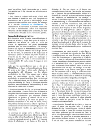 149
mayor que el flap simple, pero menos que el partido.
Esto permite que el flap ranurado sea utilizado para el
despegue.
El flap Fowler se extiende hacia abajo y hacia atrás
para aumentar la superficie alar. Este flap puede ser
multiranurado por lo que es el más complejo de los
sistemas de borde de salida. Este sistema, sin embargo,
da el máximo coeficiente de sustentación. Las
características de resistencia a pequeñas deflexiones
son como el flap ranurado. Debido a la complejidad
estructural y la dificultad de sellar las ranuras, los flaps
Fowler son más utilizados en los aviones más grandes.
Procedimientos operativos
Sería imposible hablar de todas las combinaciones de
diseño de aviones y flaps. Esto pone de relieve la
importancia del Manual de Vuelo del Avión y/o
Manual de Operaciones del piloto (AFM/POH)
aprobados para un avión determinado. Sin embargo,
mientras que algunos de AFM/POH son específicos en
cuanto a la utilización operativa de los flaps, muchos
no. Por lo tanto, la operación de los flaps hace de
importancia crítica el criterio del piloto. Además, la
operación de los flaps es para los aterrizajes y
despegues, durante los cuales el avión se encuentra en
las proximidades del suelo, donde el margen de error
es pequeño.
Dado que las recomendaciones que se dan en el
AFM/POH de se basan en la combinación de diseño
del avión y del flap, el piloto debe relacionar la
recomendación del fabricante con los efectos
aerodinámicos del flap. Esto requiere que el piloto
tenga un conocimiento previo básico de la
aerodinámica y geometría del flap. Con esta informa-
ción, el piloto debe tomar una decisión en cuanto a los
grados de deflexión del flap y el tiempo de deflexión
basado en las condiciones de aproximación y de pista
relativas a las condiciones de viento.
El tiempo de extensión del flap y el grado de deflexión
están relacionados. Grandes deflexiones de flap en un
solo punto en el circuito de tránsito producen grandes
cambios de sustentación que requieren cambios
significativos de potencia y cabeceo con el fin de
mantener la velocidad y la senda de planeo. La
deflexión incremental de los flaps en inicial, base y
final permite menores ajustes de cabeceo y potencia en
comparación con la extensión total de flaps de una vez.
Este procedimiento facilita una aproximación más
estabilizada.
Un aterrizaje en campo corto o blando requiere
velocidad mínima en el momento del aterrizaje. Por lo
tanto, se debe utilizar la deflexión de flap que resulta
en mínima velocidad respecto al suelo. Si el franquea-
miento de obstáculos es un factor, se debe usar la
deflexión de flap que resulte en el ángulo más
empinado de aproximación. Cabe señalar, sin embargo,
que el ajuste de flap que da la velocidad mínima en el
momento del aterrizaje no da necesariamente el ángulo
más empinado de aproximación; sin embargo, la
máxima extensión de flaps da el ángulo más empinado
de aproximación y la velocidad mínima en la toma de
contacto. La máxima extensión de flaps, sobre todo
más allá de 30 a 35º, resulta en una gran cantidad de
resistencia. Esto requiere de altos niveles de potencia
que cuando usa flaps parciales. Debido al ángulo de
aproximación de descenso pronunciado combinado con
la potencia para contrarrestar la resistencia, el flare con
full flaps se vuelve crítico. La resistencia produce una
alta tasa de descenso que debe ser controlada con la
potencia, ya que fallar en reducir la potencia a un ritmo
tal que la potencia está al ralentí en el momento del
aterrizaje permite al avión flotar sobre la pista. Una
reducción de potencia demasiado pronto resulta en un
aterrizaje duro.
La componente de viento cruzado es otro factor a
considerar en el grado de extensión del flap. El flap
extendido presenta una superficie sobre la que actúa el
viento. En viento cruzado, el ala con flap en el lado del
viento es más afectada que el ala contraria al viento.
Esto es, sin embargo, eliminado a una pequeña medida
en la aproximación de lado ya que el avión está más
cerca de alinearse con el viento. Cuando se utiliza una
aproximación con ala baja, sin embargo, el ala baja
tapa parcialmente el flap hacia el viento, pero el diedro
del ala combinado con el flap y el viento hace más
difícil el control lateral. El control lateral se hace más
difícil cuando el flap alcanza la máxima la extensión y
el viento cruzado se hace perpendicular a la pista.
Los efectos del viento cruzado sobre el ala con flap se
agudizan a medida que el avión se acerca a la tierra. El
ala, el flap, y la tierra forman un "contenedor" que se
llena de aire por el viento cruzado. Con el viento
golpeando el flap extendido y el lateral del fuselaje y
con el flap situado detrás del tren de aterrizaje, el ala
hacia el viento tenderá a subir y el avión tenderá a virar
hacia el viento. La correcta posición del control, por lo
tanto, es esencial para mantener la pista alineada.
También, puede ser necesario retraer los flaps al
contacto positivo con el suelo.
La aproximación frustrada es otro factor a tener en
cuenta al tomar una decisión sobre el grado de
deflexión del flap y en qué lugar del circuito de tránsito
extender los flaps. A causa del momento de cabeceo
hacia abajo producido por la extensión de flaps, se
utiliza el compensador para contrarrestar este momento
de cabeceo. La aplicación de máxima potencia en la
aproximación frustrada aumenta el flujo de aire sobre
el ala con flaps. Esto produce sustentación adicional
 