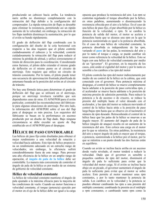 150
produciendo un cabeceo hacia arriba. La tendencia
nariz arriba no disminuye completamente con la
retracción del flap debido a la configuración del
compensador. La rápida retracción de flaps es deseable
para eliminar la resistencia, permitiendo así un rápido
aumento de la velocidad; sin embargo, la retracción de
los flaps también disminuye la sustentación, por lo que
el avión se hunde rápidamente.
El grado de deflexión del flap combinado con la
configuración del diseño de la cola horizontal con
respecto a las alas requiere que el piloto controle
cuidadosamente el cabeceo y la velocidad, controle
cuidadosamente la retracción del flap para reducir al
mínimo la pérdida de altitud, y utilice correctamente el
timón de dirección para la coordinación. Considerando
estos factores, el piloto debe extender el mismo grado
de deflexión en el mismo punto en el circuito de
aterrizaje. Esto requiere que utilice un circuito de
tránsito consistente. Por lo tanto, el piloto puede tener
una secuencia de aproximación frustrada planificada de
antemano basada en la posición del avión en el circuito
de tránsito.
No hay una fórmula única para determinar el grado de
deflexión del flap que se utilizará en el aterrizaje,
porque un aterrizaje involucra variables que son
dependientes unas de otras. El AFM/POH para el avión
particular, contendrá las recomendaciones del fabrican-
te para algunas situaciones de aterrizaje. Por otro lado,
la información del AFM/POH sobre el uso del flap
para el despegue es más precisa. Los requisitos del
fabricante se basan en la performance en ascenso
producido por un diseño de flap dado. Bajo ninguna
circunstancia se debe exceder un ajuste de flap
establecido en el AFM/POH para el despegue.
HÉLICE DE PASO CONTROLABLE
Las hélices de paso fijo están diseñadas para obtener el
mejor rendimiento a una velocidad de rotación y
velocidad hacia adelante. Este tipo de hélice proporcio-
na un rendimiento adecuado en un estrecho rango de
velocidades; sin embargo, la eficiencia sufrirá
considerablemente fuera de este rango. Para proveer
una alta eficiencia de la hélice en un amplio rango de
operación, el ángulo de pala de la hélice debe ser
controlable. La manera más conveniente de controlar el
ángulo de pala de la hélice es por medio de un sistema
de gobierno de velocidad constante.
Hélice de velocidad constante
La hélice de velocidad constante mantiene el ángulo de
pala ajustado a la máxima eficacia para la mayoría de
las condiciones de vuelo. Cuando un motor funciona a
velocidad constante, el torque (potencia) ejercido por
el motor en el eje de la hélice debe ser igual a la carga
opuesta que produce la resistencia del aire. Las rpm se
controlan regulando el torque absorbido por la hélice,
en otras palabras, aumentando o disminuyendo la
resistencia ofrecida por el aire a la hélice. En el caso de
una hélice de paso fijo, el par absorbido por la hélice es
función de la velocidad, o rpm. Si se cambia la
potencia de salida del motor, el motor se acelera o
desacelera hasta que se alcanza una rpm en la que la
potencia suministrada es igual a la potencia absorbida.
En el caso de una hélice de velocidad constante, la
potencia absorbida es independiente de las rpm,
variando el paso de las palas, la resistencia del aire y
por lo tanto el torque o carga, se puede cambiar sin
tener como referencia la velocidad de la hélice. Esto se
logra con una hélice de velocidad constante por medio
de un “governor”. El governor, en la mayoría de los
casos, está unido al cigüeñal del motor y por lo tanto es
sensible a los cambios a las rpm del motor
El piloto controla las rpm del motor indirectamente por
medio de un control de la hélice en la cabina, que está
conectado con el governor. Para potencia máxima al
despegue, el control de hélice se mueve completamente
hacia adelante a la posición de paso corto/altas rpm, y
el acelerador se mueve hacia adelante a la posición de
máxima presión de admisión permitida. Para reducir la
potencia a la de ascenso o de crucero, se reduce la
presión del múltiple hasta el valor deseado con el
acelerador, y las rpm del motor se reducen moviendo el
control de la hélice hacia atrás a la posición de paso
largo/bajas rpm hasta que se observe en el tacómetro el
número de rpm deseado. Retrocediendo el control de la
hélice hace que las palas de la hélice se muevan a un
ángulo mayor. El aumento del ángulo de pala de la
hélice (ángulo de ataque) resulta en un aumento de la
resistencia del aire. Esto coloca una carga en el motor
por lo que se ralentiza. En otras palabras, la resistencia
del aire a mayor ángulo de pala es mayor que el torque,
o potencia, suministrada a la hélice por el motor, por lo
que se ralentiza a un punto donde las dos fuerzas están
en equilibrio.
Cuando un avión se inclina hacia arriba en un ascenso
desde vuelo nivelado, el motor tenderá a reducir la
velocidad. Dado que el governor es sensible a
pequeños cambios de rpm del motor, disminuirá el
ángulo de pala lo suficiente para evitar que la
velocidad del motor caiga. Si el avión se inclina hacia
abajo en un picado, el governor aumentará el ángulo de
pala lo suficiente para evitar que el motor se sobre
acelere. Esto permite al motor mantener unas rpm
constantes, y por lo tanto mantener la potencia de
salida. Los cambios en la velocidad y la potencia se
pueden obtener cambiando las rpm a una presión del
múltiple constante; cambiando la presión en el múltiple
a rpm constantes; o cambiando tanto rpm como la
 