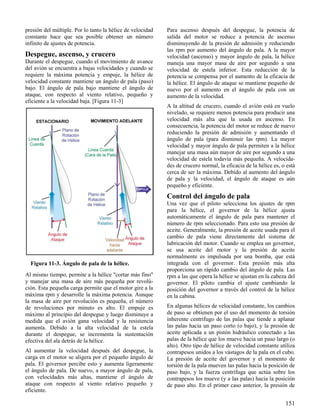 151
Figura 11-3. Ángulo de pala de la hélice.
presión del múltiple. Por lo tanto la hélice de velocidad
constante hace que sea posible obtener un número
infinito de ajustes de potencia.
Despegue, ascenso, y crucero
Durante el despegue, cuando el movimiento de avance
del avión se encuentra a bajas velocidades y cuando se
requiere la máxima potencia y empuje, la hélice de
velocidad constante mantiene un ángulo de pala (paso)
bajo. El ángulo de pala bajo mantiene el ángulo de
ataque, con respecto al viento relativo, pequeño y
eficiente a la velocidad baja. [Figura 11-3]
Al mismo tiempo, permite a la hélice "cortar más fino"
y manejar una masa de aire más pequeña por revolú-
ción. Esta pequeña carga permite que el motor gire a la
máxima rpm y desarrolle la máxima potencia. Aunque
la masa de aire por revolución es pequeña, el número
de revoluciones por minuto es alto. El empuje es
máximo al principio del despegue y luego disminuye a
medida que el avión gana velocidad y la resistencia
aumenta. Debido a la alta velocidad de la estela
durante el despegue, se incrementa la sustentación
efectiva del ala detrás de la hélice.
Al aumentar la velocidad después del despegue, la
carga en el motor se aligera por el pequeño ángulo de
pala. El governor percibe esto y aumenta ligeramente
el ángulo de pala. De nuevo, a mayor ángulo de pala,
con velocidades más altas, mantiene el ángulo de
ataque con respecto al viento relativo pequeño y
eficiente.
Para ascenso después del despegue, la potencia de
salida del motor se reduce a potencia de ascenso
disminuyendo de la presión de admisión y reduciendo
las rpm por aumento del ángulo de pala. A la mayor
velocidad (ascenso) y mayor ángulo de pala, la hélice
maneja una mayor masa de aire por segundo a una
velocidad de estela inferior. Esta reducción de la
potencia se compensa por el aumento de la eficacia de
la hélice. El ángulo de ataque se mantiene pequeño de
nuevo por el aumento en el ángulo de pala con un
aumento de la velocidad.
A la altitud de crucero, cuando el avión está en vuelo
nivelado, se requiere menos potencia para producir una
velocidad más alta que la usada en ascenso. En
consecuencia, la potencia del motor se reduce de nuevo
reduciendo la presión de admisión y aumentando el
ángulo de pala (para disminuir las rpm). La mayor
velocidad y mayor ángulo de pala permiten a la hélice
manejar una masa aún mayor de aire por segundo a una
velocidad de estela todavía más pequeña. A velocida-
des de crucero normal, la eficacia de la hélice es, o está
cerca de ser la máxima. Debido al aumento del ángulo
de pala y la velocidad, el ángulo de ataque es aún
pequeño y eficiente.
Control del ángulo de pala
Una vez que el piloto selecciona los ajustes de rpm
para la hélice, el governor de la hélice ajusta
automáticamente el ángulo de pala para mantener el
número de rpm seleccionado. Para esto usa presión de
aceite. Generalmente, la presión de aceite usada para el
cambio de pala viene directamente del sistema de
lubricación del motor. Cuando se emplea un governor,
se usa aceite del motor y la presión de aceite
normalmente es impulsada por una bomba, que está
integrada con el governor. Esta presión más alta
proporciona un rápido cambio del ángulo de pala. Las
rpm a las que opera la hélice se ajustan en la cabeza del
governor. El piloto cambia el ajuste cambiando la
posición del governor a través del control de la hélice
en la cabina.
En algunas hélices de velocidad constante, los cambios
de paso se obtienen por el uso del momento de torsión
inherente centrífugo de las palas que tiende a aplanar
las palas hacia un paso corto (o bajo), y la presión de
aceite aplicada a un pistón hidráulico conectado a las
palas de la hélice que los mueve hacia un paso largo (o
alto). Otro tipo de hélice de velocidad constante utiliza
contrapesos unidos a los vástagos de la pala en el cubo.
La presión de aceite del governor y el momento de
torsión de la pala mueven las palas hacia la posición de
paso bajo, y la fuerza centrífuga que actúa sobre los
contrapesos los mueve (y a las palas) hacia la posición
de paso alto. En el primer caso anterior, la presión de
 