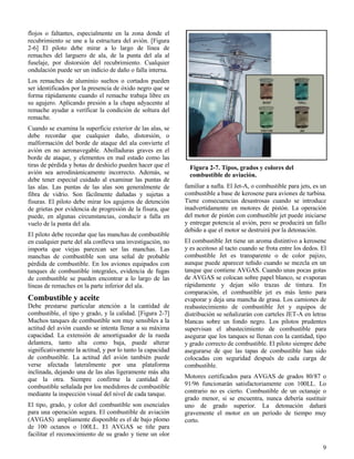 9
Figura 2-7. Tipos, grados y colores del
combustible de aviación.
flojos o faltantes, especialmente en la zona donde el
recubrimiento se une a la estructura del avión. [Figura
2-6] El piloto debe mirar a lo largo de línea de
remaches del larguero de ala, de la punta del ala al
fuselaje, por distorsión del recubrimiento. Cualquier
ondulación puede ser un indicio de daño o falla interna.
Los remaches de aluminio sueltos o cortados pueden
ser identificados por la presencia de óxido negro que se
forma rápidamente cuando el remache trabaja libre en
su agujero. Aplicando presión a la chapa adyacente al
remache ayudar a verificar la condición de soltura del
remache.
Cuando se examina la superficie exterior de las alas, se
debe recordar que cualquier daño, distorsión, o
malformación del borde de ataque del ala convierte el
avión en no aeronavegable. Abolladuras graves en el
borde de ataque, y elementos en mal estado como las
tiras de pérdida y botas de deshielo pueden hacer que el
avión sea aerodinámicamente incorrecto. Además, se
debe tener especial cuidado al examinar las puntas de
las alas. Las puntas de las alas son generalmente de
fibra de vidrio. Son fácilmente dañadas y sujetas a
fisuras. El piloto debe mirar los agujeros de detención
de grietas por evidencia de progresión de la fisura, que
puede, en algunas circunstancias, conducir a falla en
vuelo de la punta del ala.
El piloto debe recordar que las manchas de combustible
en cualquier parte del ala conlleva una investigación, no
importa que viejas parezcan ser las manchas. Las
manchas de combustible son una señal de probable
pérdida de combustible. En los aviones equipados con
tanques de combustible integrales, evidencia de fugas
de combustible se pueden encontrar a lo largo de las
líneas de remaches en la parte inferior del ala.
Combustible y aceite
Debe prestarse particular atención a la cantidad de
combustible, el tipo y grado, y la calidad. [Figura 2-7]
Muchos tanques de combustible son muy sensibles a la
actitud del avión cuando se intenta llenar a su máxima
capacidad. La extensión de amortiguador de la rueda
delantera, tanto alta como baja, puede alterar
significativamente la actitud, y por lo tanto la capacidad
de combustible. La actitud del avión también puede
verse afectada lateralmente por una plataforma
inclinada, dejando una de las alas ligeramente más alta
que la otra. Siempre confirme la cantidad de
combustible señalada por los medidores de combustible
mediante la inspección visual del nivel de cada tanque.
El tipo, grado, y color del combustible son esenciales
para una operación segura. El combustible de aviación
(AVGAS) ampliamente disponible es el de bajo plomo
de 100 octanos o 100LL. El AVGAS se tiñe para
facilitar el reconocimiento de su grado y tiene un olor
familiar a nafta. El Jet-A, o combustible para jets, es un
combustible a base de kerosene para aviones de turbina.
Tiene consecuencias desastrosas cuando se introduce
inadvertidamente en motores de pistón. La operación
del motor de pistón con combustible jet puede iniciarse
y entregar potencia al avión, pero se producirá un fallo
debido a que el motor se destruirá por la detonación.
El combustible Jet tiene un aroma distintivo a kerosene
y es aceitoso al tacto cuando se frota entre los dedos. El
combustible Jet es transparente o de color pajizo,
aunque puede aparecer teñido cuando se mezcla en un
tanque que contiene AVGAS. Cuando unas pocas gotas
de AVGAS se colocan sobre papel blanco, se evaporan
rápidamente y dejan sólo trazas de tintura. En
comparación, el combustible jet es más lento para
evaporar y deja una mancha de grasa. Los camiones de
reabastecimiento de combustible Jet y equipos de
distribución se señalizarán con carteles JET-A en letras
blancas sobre un fondo negro. Los pilotos prudentes
supervisan el abastecimiento de combustible para
asegurar que los tanques se llenan con la cantidad, tipo
y grado correcto de combustible. El piloto siempre debe
asegurarse de que las tapas de combustible han sido
colocadas con seguridad después de cada carga de
combustible.
Motores certificados para AVGAS de grados 80/87 o
91/96 funcionarán satisfactoriamente con 100LL. Lo
contrario no es cierto. Combustible de un octanaje o
grado menor, si se encuentra, nunca debería sustituir
uno de grado superior. La detonación dañará
gravemente el motor en un período de tiempo muy
corto.
 