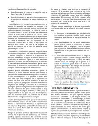 153
cuando se realizan cambios de potencia.
 Cuando aumente la potencia, primero las rpm, y
luego la presión de admisión.
 Cuando disminuya la potencia, disminuya primero
la presión de admisión, y luego disminuya las
rpm.
Es una falacia que (en motores no sobrealimentados) la
presión de admisión en pulgadas de mercurio (Hg
pulgadas) nunca debe exceder las rpm en cientos en
ajustes de potencia de crucero. Las tablas de potencia
de crucero en el AFM/POH de deben ser consultadas
cuando se selecciona la potencia de crucero. Sean
cuales sean las combinaciones de rpm y la presión de
admisión que figuran en estas tablas, han sido probadas
en vuelo y aprobadas por los ingenieros de la
estructura y motor. Por lo tanto, si hay ajustes de
potencia, tales como 2100 rpm y 24 pulgadas de
presión de admisión en la tabla de potencia, están
aprobados para su uso.
Con una hélice de velocidad constante, se puede hacer
un descenso con potencia sin sobre acelerar el motor.
El sistema compensa el aumento de la velocidad del
descenso aumentando el ángulo de pala de la hélice. Si
el descenso es demasiado rápido, o se hace desde una
gran altura, el límite máximo de ángulo de las palas no
es suficiente para mantener constantes las rpm. Cuando
esto ocurre, el número de revoluciones es sensible a
cualquier cambio en la posición del acelerador.
Algunos pilotos consideran aconsejable ajustar el
control de la hélice para una máxima rpm durante la
aproximación para tener la máxima potencia disponible
en caso de emergencia. Si el governor se ajusta para
estas altas rpm muy temprano en la aproximación
cuando las palas aún no han alcanzado el tope de
mínimo ángulo, las rpm pueden aumentar hasta límites
peligrosos. Sin embargo, si el control de la hélice no se
ajusta para rpm de despegue hasta que la aproximación
está casi terminada, las palas estarán contra, o muy
cerca del tope de ángulo mínimo y habrá poco o
ningún cambio en las rpm. En caso de emergencia,
tanto del acelerador como los controles de la hélice
deben moverse a las posiciones de despegue.
Muchos pilotos prefieren sentir que el avión responde
inmediatamente cuando se dan cortas aceleraciones
durante la aproximación. Haciendo la aproximación
con un poco de potencia y teniendo el control de la
hélice en o cerca de las rpm de crucero, se puede
obtener este resultado.
Aunque el governor responde rápidamente a cualquier
cambio en la posición del acelerador, un aumento
grande y repentino en el ajuste del acelerador causará
una sobrevelocidad momentánea del motor hasta que
las palas se ajustan para absorber el aumento de
potencia. Si se presenta una emergencia que exige
máxima potencia durante la aproximación, el avance
repentino del acelerador causará una sobrevelocidad
momentánea del motor más allá de las rpm para a las
que se ajustó el governor. Este aumento temporal en la
velocidad del motor actúa como una reserva de
potencia de emergencia.
Algunos puntos importantes a recordar relacionados
con la operación de la hélice de velocidad constante
son:
 La línea roja en el tacómetro no sólo indica las
rpm máximas permitidas; también indica las rpm
requeridas para obtener la potencia nominal del
motor.
 Una sobrevelocidad de la hélice momentánea
puede ocurrir cuando el acelerador se avanza
rápidamente para el despegue. Esto no es grave
por lo general si no se supera el régimen nominal
del motor en un 10 por ciento durante más de 3
segundos.
 El arco verde en el tacómetro indica el rango de
operación normal. Cuando entrega potencia en
este rango, el motor mueve a la hélice. Por debajo
del arco verde, sin embargo, por lo general es la
hélice en molinete quien mueve al motor. La
operación prolongada por debajo del arco verde
puede ser perjudicial para el motor.
 En los despegues en aeropuertos de poca
elevación, la presión de admisión en pulgadas de
mercurio puede exceder las rpm. Esto es normal
en la mayoría de los casos. El piloto debe
consultar el AFM/POH por las limitaciones.
 Todos los cambios de potencia deben hacerse
suave y lentamente para evitar sobreacelerar.
TURBOALIMENTACIÓN
El motor turboalimentado permite al piloto mantener la
suficiente potencia de crucero a grandes alturas donde
hay menos resistencia, lo que significa mayores
velocidades verdaderas y un mayor alcance con
economía de combustible. Al mismo tiempo, el motor
tiene flexibilidad y puede ser volado a una baja altitud
sin el aumento del consumo de combustible de un
motor a turbina. Cuando se une a un motor estándar, el
turboalimentador no toma potencia del motor para
operar; mecánicamente es relativamente simple, y
algunos modelos también pueden presurizar la cabina.
El turboalimentador es un dispositivo movido por los
gases de escape, que eleva la presión y la densidad del
aire de admisión entregado al motor. Se compone de
 