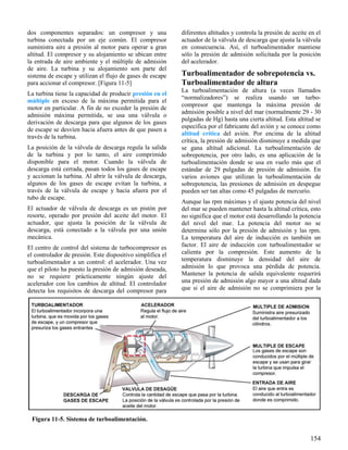 154
Figura 11-5. Sistema de turboalimentación.
dos componentes separados: un compresor y una
turbina conectada por un eje común. El compresor
suministra aire a presión al motor para operar a gran
altitud. El compresor y su alojamiento se ubican entre
la entrada de aire ambiente y el múltiple de admisión
de aire. La turbina y su alojamiento son parte del
sistema de escape y utilizan el flujo de gases de escape
para accionar el compresor. [Figura 11-5]
La turbina tiene la capacidad de producir presión en el
múltiple en exceso de la máxima permitida para el
motor en particular. A fin de no exceder la presión de
admisión máxima permitida, se usa una válvula o
derivación de descarga para que algunos de los gases
de escape se desvíen hacia afuera antes de que pasen a
través de la turbina.
La posición de la válvula de descarga regula la salida
de la turbina y por lo tanto, el aire comprimido
disponible para el motor. Cuando la válvula de
descarga está cerrada, pasan todos los gases de escape
y accionan la turbina. Al abrir la válvula de descarga,
algunos de los gases de escape evitan la turbina, a
través de la válvula de escape y hacia afuera por el
tubo de escape.
El actuador de válvula de descarga es un pistón por
resorte, operado por presión del aceite del motor. El
actuador, que ajusta la posición de la válvula de
descarga, está conectado a la válvula por una unión
mecánica.
El centro de control del sistema de turbocompresor es
el controlador de presión. Este dispositivo simplifica el
turboalimentador a un control: el acelerador. Una vez
que el piloto ha puesto la presión de admisión deseada,
no se requiere prácticamente ningún ajuste del
acelerador con los cambios de altitud. El controlador
detecta los requisitos de descarga del compresor para
diferentes altitudes y controla la presión de aceite en el
actuador de la válvula de descarga que ajusta la válvula
en consecuencia. Así, el turboalimentador mantiene
sólo la presión de admisión solicitada por la posición
del acelerador.
Turboalimentador de sobrepotencia vs.
Turboalimentador de altura
La turboalimentación de altura (a veces llamados
“normalizadores”) se realiza usando un turbo-
compresor que mantenga la máxima presión de
admisión posible a nivel del mar (normalmente 29 - 30
pulgadas de Hg) hasta una cierta altitud. Esta altitud se
especifica por el fabricante del avión y se conoce como
altitud crítica del avión. Por encima de la altitud
crítica, la presión de admisión disminuye a medida que
se gana altitud adicional. La turboalimentación de
sobrepotencia, por otro lado, es una aplicación de la
turboalimentación donde se usa en vuelo más que el
estándar de 29 pulgadas de presión de admisión. En
varios aviones que utilizan la turboalimentación de
sobrepotencia, las presiones de admisión en despegue
pueden ser tan altas como 45 pulgadas de mercurio.
Aunque las rpm máximas y el ajuste potencia del nivel
del mar se pueden mantener hasta la altitud crítica, esto
no significa que el motor está desarrollando la potencia
del nivel del mar. La potencia del motor no se
determina sólo por la presión de admisión y las rpm.
La temperatura del aire de inducción es también un
factor. El aire de inducción con turboalimentador se
calienta por la compresión. Este aumento de la
temperatura disminuye la densidad del aire de
admisión lo que provoca una pérdida de potencia.
Mantener la potencia de salida equivalente requerirá
una presión de admisión algo mayor a una altitud dada
que si el aire de admisión no se comprimiera por la
 