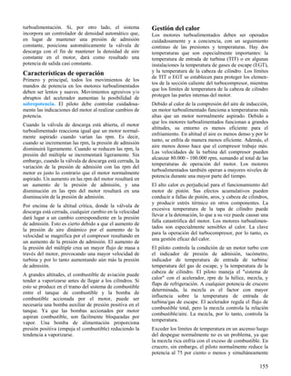 155
turboalimentación. Si, por otro lado, el sistema
incorpora un controlador de densidad automático que,
en lugar de mantener una presión de admisión
constante, posiciona automáticamente la válvula de
descarga con el fin de mantener la densidad de aire
constante en el motor, dará como resultado una
potencia de salida casi constante.
Características de operación
Primero y principal, todos los movimientos de los
mandos de potencia en los motores turboalimentados
deben ser lentos y suaves. Movimientos agresivos y/o
abruptos del acelerador aumentan la posibilidad de
sobrepotencia. El piloto debe controlar cuidadosa-
mente las indicaciones del motor al realizar cambios de
potencia.
Cuando la válvula de descarga está abierta, el motor
turboalimentado reacciona igual que un motor normal-
mente aspirado cuando varían las rpm. Es decir,
cuando se incrementan las rpm, la presión de admisión
disminuirá ligeramente. Cuando se reducen las rpm, la
presión del múltiple se incrementará ligeramente. Sin
embargo, cuando la válvula de descarga está cerrada, la
variación de la presión de admisión con las rpm del
motor es justo lo contrario que el motor normalmente
aspirado. Un aumento en las rpm del motor resultará en
un aumento de la presión de admisión, y una
disminución en las rpm del motor resultará en una
disminución de la presión de admisión.
Por encima de la altitud crítica, donde la válvula de
descarga está cerrada, cualquier cambio en la velocidad
dará lugar a un cambio correspondiente en la presión
de admisión. Esto es cierto debido a que el aumento de
la presión de aire dinámico por el aumento de la
velocidad se magnifica por el compresor resultando en
un aumento de la presión de admisión. El aumento de
la presión del múltiple crea un mayor flujo de masa a
través del motor, provocando una mayor velocidad de
turbina y por lo tanto aumentando aún más la presión
de admisión.
A grandes altitudes, el combustible de aviación puede
tender a vaporizarse antes de llegar a los cilindros. Si
esto se produce en el tramo del sistema de combustible
entre el tanque de combustible y la bomba de
combustible accionada por el motor, puede ser
necesaria una bomba auxiliar de presión positiva en el
tanque. Ya que las bombas accionados por motor
aspiran combustible, son fácilmente bloqueadas por
vapor. Una bomba de alimentación proporciona
presión positiva (empuja el combustible) reduciendo la
tendencia a vaporizarse.
Gestión del calor
Los motores turboalimentados deben ser operados
cuidadosamente y a conciencia, con un seguimiento
continuo de las presiones y temperaturas. Hay dos
temperaturas que son especialmente importantes: la
temperatura de entrada de turbina (TIT) o en algunas
instalaciones la temperatura de gases de escape (EGT),
y la temperatura de la cabeza de cilindro. Los límites
de TIT o EGT se establecen para proteger los elemen-
tos de la sección caliente del turbocompresor, mientras
que los límites de temperatura de la cabeza de cilindro
protegen las partes internas del motor.
Debido al calor de la compresión del aire de inducción,
un motor turboalimentado funciona a temperaturas más
altas que un motor normalmente aspirado. Debido a
que los motores turboalimentados funcionan a grandes
altitudes, su entorno es menos eficiente para el
enfriamiento. En altitud el aire es menos denso y por lo
tanto, se enfría de manera menos eficiente. Además, el
aire menos denso hace que el compresor trabaje más.
Las velocidades de la turbina del compresor pueden
alcanzar 80.000 - 100.000 rpm, sumando al total de las
temperaturas de operación del motor. Los motores
turboalimentados también operan a mayores niveles de
potencia durante una mayor parte del tiempo.
El alto calor es perjudicial para el funcionamiento del
motor de pistón. Sus efectos acumulativos pueden
conducir a fallas de pistón, aros, y cabeza de cilindros,
y producir estrés térmico en otros componentes. La
excesiva temperatura de la tapa de cilindro puede
llevar a la detonación, lo que a su vez puede causar una
falla catastrófica del motor. Los motores turboalimen-
tados son especialmente sensibles al calor. La clave
para la operación del turbocompresor, por lo tanto, es
una gestión eficaz del calor.
El piloto controla la condición de un motor turbo con
el indicador de presión de admisión, tacómetro,
indicador de temperatura de entrada de turbina/
temperatura del gas de escape, y la temperatura de la
cabeza de cilindro. El piloto maneja el "sistema de
calor" con el acelerador, rpm de la hélice, mezcla, y
flaps de refrigeración. A cualquier potencia de crucero
determinada, la mezcla es el factor con mayor
influencia sobre la temperatura de entrada de
turbina/gas de escape. El acelerador regula el flujo de
combustible total, pero la mezcla controla la relación
combustible/aire. La mezcla, por lo tanto, controla la
temperatura.
Exceder los límites de temperatura en un ascenso luego
del despegue normalmente no es un problema, ya que
la mezcla rica enfría con el exceso de combustible. En
crucero, sin embargo, el piloto normalmente reduce la
potencia al 75 por ciento o menos y simultáneamente
 