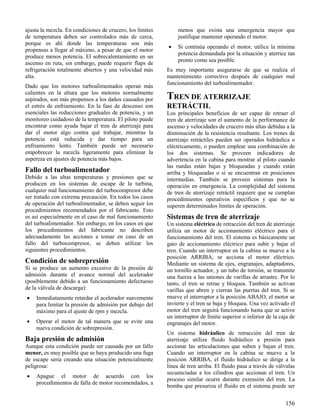 156
ajusta la mezcla. En condiciones de crucero, los límites
de temperatura deben ser controlados más de cerca,
porque es ahí donde las temperaturas son más
propensas a llegar al máximo, a pesar de que el motor
produce menos potencia. El sobrecalentamiento en un
ascenso en ruta, sin embargo, puede requerir flaps de
refrigeración totalmente abiertos y una velocidad más
alta.
Dado que los motores turboalimentados operan más
calientes en la altura que los motores normalmente
aspirados, son más propensos a los daños causados por
el estrés de enfriamiento. En la fase de descenso son
esenciales las reducciones graduales de potencia, y un
monitoreo cuidadoso de la temperatura. El piloto puede
encontrar como ayuda bajar el tren de aterrizaje para
dar el motor algo contra qué trabajar, mientras la
potencia está reducida y dar tiempo para un
enfriamiento lento. También puede ser necesario
empobrecer la mezcla ligeramente para eliminar la
aspereza en ajustes de potencia más bajos.
Fallo del turboalimentador
Debido a las altas temperaturas y presiones que se
producen en los sistemas de escape de la turbina,
cualquier mal funcionamiento del turbocompresor debe
ser tratado con extrema precaución. En todos los casos
de operación del turboalimentador, se deben seguir los
procedimientos recomendados por el fabricante. Esto
es así especialmente en el caso de mal funcionamiento
del turboalimentador. Sin embargo, en los casos en que
los procedimientos del fabricante no describen
adecuadamente las acciones a tomar en caso de un
fallo del turbocompresor, se deben utilizar los
siguientes procedimientos.
Condición de sobrepresión
Si se produce un aumento excesivo de la presión de
admisión durante el avance normal del acelerador
(posiblemente debido a un funcionamiento defectuoso
de la válvula de descarga):
 Inmediatamente retardar el acelerador suavemente
para limitar la presión de admisión por debajo del
máximo para el ajuste de rpm y mezcla.
 Operar el motor de tal manera que se evite una
nueva condición de sobrepresión.
Baja presión de admisión
Aunque esta condición puede ser causada por un fallo
menor, es muy posible que se haya producido una fuga
de escape seria creando una situación potencialmente
peligrosa:
 Apague el motor de acuerdo con los
procedimientos de falla de motor recomendados, a
menos que exista una emergencia mayor que
justifique mantener operando el motor.
 Si continúa operando el motor, utilice la mínima
potencia demandada por la situación y aterrice tan
pronto como sea posible.
Es muy importante asegurarse de que se realiza el
mantenimiento correctivo después de cualquier mal
funcionamiento del turboalimentador.
TREN DE ATERRIZAJE
RETRÁCTIL
Los principales beneficios de ser capaz de retraer el
tren de aterrizaje son el aumento de la performance de
ascenso y velocidades de crucero más altas debidas a la
disminución de la resistencia resultante. Los trenes de
aterrizaje retráctiles pueden ser operados hidráulica o
eléctricamente, o pueden emplear una combinación de
los dos sistemas. Se proveen indicadores de
advertencia en la cabina para mostrar al piloto cuando
las ruedas están bajas y bloqueadas y cuando están
arriba y bloqueadas o si se encuentran en posiciones
intermedias. También se proveen sistemas para la
operación en emergencia. La complejidad del sistema
de tren de aterrizaje retráctil requiere que se cumplan
procedimientos operativos específicos y que no se
superen determinados límites de operación.
Sistemas de tren de aterrizaje
Un sistema eléctrico de retracción del tren de aterrizaje
utiliza un motor de accionamiento eléctrico para el
funcionamiento del tren. El sistema es básicamente un
gato de accionamiento eléctrico para subir y bajar el
tren. Cuando un interruptor en la cabina se mueve a la
posición ARRIBA, se acciona el motor eléctrico.
Mediante un sistema de ejes, engranajes, adaptadores,
un tornillo actuador, y un tubo de torsión, se transmite
una fuerza a las uniones de varillas de arrastre. Por lo
tanto, el tren se retrae y bloquea. También se activan
varillas que abren y cierran las puertas del tren. Si se
mueve el interruptor a la posición ABAJO, el motor se
invierte y el tren se baja y bloquea. Una vez activado el
motor del tren seguirá funcionando hasta que se active
un interruptor de límite superior o inferior de la caja de
engranajes del motor.
Un sistema hidráulico de retracción del tren de
aterrizaje utiliza fluido hidráulico a presión para
accionar las articulaciones que suben y bajan el tren.
Cuando un interruptor en la cabina se mueve a la
posición ARRIBA, el fluido hidráulico se dirige a la
línea de tren arriba. El fluido pasa a través de válvulas
secuenciadas a los cilindros que accionan el tren. Un
proceso similar ocurre durante extensión del tren. La
bomba que presuriza el fluido en el sistema puede ser
 