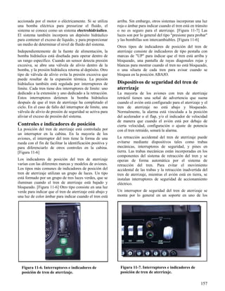 157
Figura 11-6. Interruptores e indicadores de
posición de tren de aterrizaje.
Figura 11-7. Interruptores e indicadores de
posición de tren de aterrizaje.
accionada por el motor o eléctricamente. Si se utiliza
una bomba eléctrica para presurizar el fluido, el
sistema se conoce como un sistema electrohidráulico.
El sistema también incorpora un depósito hidráulico
para contener el exceso de líquido, y para proporcionar
un medio de determinar el nivel de fluido del sistema.
Independientemente de la fuente de alimentación, la
bomba hidráulica está diseñada para operar dentro de
un rango específico. Cuando un sensor detecta presión
excesiva, se abre una válvula de alivio dentro de la
bomba, y la presión hidráulica retorna al depósito. Otro
tipo de válvula de alivio evita la presión excesiva que
puede resultar de la expansión térmica. La presión
hidráulica también está regulada por interruptores de
límite. Cada tren tiene dos interruptores de límite: uno
dedicado a la extensión y uno dedicado a la retracción.
Estos interruptores detienen la bomba hidráulica
después de que el tren de aterrizaje ha completado el
ciclo. En el caso de fallo del interruptor de límite, una
válvula de alivio de presión de seguridad se activa para
aliviar el exceso de presión del sistema.
Controles e indicadores de posición
La posición del tren de aterrizaje está controlada por
un interruptor en la cabina. En la mayoría de los
aviones, el interruptor del tren tiene la forma de una
rueda con el fin de facilitar la identificación positiva y
para diferenciarlo de otros controles en la cabina.
[Figura 11-6]
Los indicadores de posición del tren de aterrizaje
varían con las diferentes marcas y modelos de aviones.
Los tipos más comunes de indicadores de posición del
tren de aterrizaje utilizan un grupo de luces. Un tipo
está formado por un grupo de tres luces verdes, que se
iluminan cuando el tren de aterrizaje está bajado y
bloqueado. [Figura 11-6] Otro tipo consiste en una luz
verde para indicar que el tren de aterrizaje está abajo y
una luz de color ámbar para indicar cuando el tren está
arriba. Sin embargo, otros sistemas incorporan una luz
roja o ámbar para indicar cuando el tren está en tránsito
o no es seguro para el aterrizaje. [Figura 11-7] Las
luces son por lo general del tipo "presione para probar"
y las bombillas son intercambiables. [Figura 11-6]
Otros tipos de indicadores de posición del tren de
aterrizaje consiste de indicadores de tipo pestaña con
marcas de "UP" para indicar que el tren está arriba y
bloqueado, una pantalla de rayas diagonales rojas y
blancas para mostrar cuando el tren no está bloqueado,
o una silueta de cada tren para avisar cuando se
bloquea en la posición ABAJO.
Dispositivos de seguridad del tren de
aterrizaje
La mayoría de los aviones con tren de aterrizaje
retráctil tienen una señal de advertencia que suena
cuando el avión está configurado para el aterrizaje y el
tren de aterrizaje no está abajo y bloqueado.
Normalmente, la alarma está vinculada a la posición
del acelerador o el flap, y/o el indicador de velocidad
de manera que cuando el avión está por debajo de
cierta velocidad, configuración o ajuste de potencia
con el tren retraído, sonará la alarma.
La retracción accidental del tren de aterrizaje puede
evitarse mediante dispositivos tales como trabas
mecánicas, interruptores de seguridad, y pines en
tierra. Las trabas mecánicas están incorporadas en los
componentes del sistema de retracción del tren y se
operan de forma automática por el sistema de
retracción del tren. Para evitar el movimiento
accidental de las trabas y la retracción inadvertida del
tren de aterrizaje, mientras el avión está en tierra, se
instalan interruptores de seguridad de accionamiento
eléctrico.
Un interruptor de seguridad del tren de aterrizaje se
monta por lo general en un soporte en uno de los
 