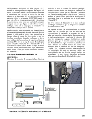 158
Figura 11-8. Interruptor de seguridad del tren de aterrizaje.
amortiguadores principales del tren. [Figura 11-8]
Cuando el amortiguador se comprime por el peso del
avión, el interruptor abre el circuito eléctrico del motor
o mecanismo que acciona la retracción. De esta
manera, si el interruptor del tren de aterrizaje en la
cabina se coloca en la posición RETRAIDO cuando el
peso está sobre el tren, este se mantendrá extendido, y
la alarma puede sonar como una alerta de la situación
insegura. Una vez que el peso no está sobre el tren, sin
embargo, como en el despegue, el interruptor de
seguridad se libera y el tren se retraerá.
Muchos aviones están equipados con dispositivos de
seguridad adicionales para prevenir el colapso del tren
cuando el avión está en tierra. Estos dispositivos se
llaman trabas de tierra. Un tipo común es un pin
instalado en orificios alineados perforados en dos o
más unidades de la estructura de soporte del tren de
aterrizaje. Otro tipo es un clip de resorte diseñado para
calzar alrededor y mantener dos o más unidades de la
estructura de soporte juntas. Todos los tipos de trabas
de tierra tienen generalmente tiras rojas permanente-
mente unidas a ellas para indicar fácilmente si están o
no, instaladas.
Sistemas de extensión del tren en
emergencia
El sistema de extensión de emergencia baja el tren de
aterrizaje si falla el sistema de potencia principal.
Algunos aviones tienen una manija de liberación de
emergencia en la cabina, que está conectada a través de
una conexión mecánica a las trabas del tren. Cuando se
acciona la manija, libera las trabas y permite que el
tren caiga libre, o se extienda por su propio peso.
[Figura 11-9]
En otros aviones, la liberación de la traba se logra
usando gas comprimido, que es dirigido a los cilindros
de liberación de la traba.
En algunos aviones, las configuraciones de diseño
hacen que la extensión del tren de aterrizaje en
emergencia por la gravedad y la fuerza del aire por si
solas sea imposible o impracticable. En estos aviones,
se incluyen disposiciones para forzar la extensión del
tren en emergencia. Algunas instalaciones están
diseñadas para que la presión necesaria sea provista
por fluido hidráulico o gas comprimido, mientras que
otros utilizan un sistema manual tal como una
manivela para la extensión del tren en emergencia.
[Figura 11-9] La presión hidráulica para la operación
en emergencia del tren de aterrizaje puede ser
proporcionada por una bomba manual auxiliar, un
acumulador, o una bomba hidráulica accionada
eléctricamente dependiendo del diseño del avión.
 