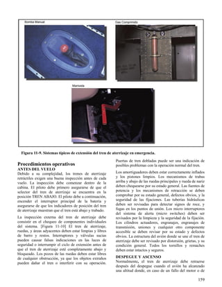 159
Figura 11-9. Sistemas típicos de extensión del tren de aterrizaje en emergencia.
Procedimientos operativos
ANTES DEL VUELO
Debido a su complejidad, los trenes de aterrizaje
retráctiles exigen una buena inspección antes de cada
vuelo. La inspección debe comenzar dentro de la
cabina. El piloto debe primero asegurarse de que el
selector del tren de aterrizaje se encuentra en la
posición TREN ABAJO. El piloto debe a continuación,
encender el interruptor principal de la batería y
asegurarse de que los indicadores de posición del tren
de aterrizaje muestran que el tren está abajo y trabado.
La inspección externa del tren de aterrizaje debe
consistir en el chequeo de componentes individuales
del sistema. [Figura 11-10] El tren de aterrizaje,
ruedas, y áreas adyacentes deben estar limpias y libres
de barro y restos. Interruptores y válvulas sucias
pueden causar falsas indicaciones en las luces de
seguridad o interrumpir el ciclo de extensión antes de
que el tren de aterrizaje esté completamente abajo y
bloqueado. Los pozos de las ruedas deben estar libres
de cualquier obstrucción, ya que los objetos extraños
pueden dañar el tren o interferir con su operación.
Puertas de tren dobladas puede ser una indicación de
posibles problemas con la operación normal del tren.
Los amortiguadores deben estar correctamente inflados
y los pistones limpios. Los mecanismos de trabas
arriba y abajo de las ruedas principales y rueda de nariz
deben chequearse por su estado general. Las fuentes de
potencia y los mecanismos de retracción se deben
comprobar por su estado general, defectos obvios, y la
seguridad de las fijaciones. Las tuberías hidráulicas
deben ser revisadas para detectar signos de roce, y
fugas en los puntos de unión. Los micro interruptores
del sistema de alerta (micro switches) deben ser
revisados por la limpieza y la seguridad de la fijación.
Los cilindros actuadores, engranajes, engranajes de
transmisión, uniones y cualquier otro componente
accesible se deben revisar por su estado y defectos
obvios. La estructura del avión donde se une el tren de
aterrizaje debe ser revisado por distorsión, grietas, y su
condición general. Todos los tornillos y remaches
deben estar intactos y seguros.
DESPEGUE Y ASCENSO
Normalmente, el tren de aterrizaje debe retraerse
después del despegue cuando el avión ha alcanzado
una altitud donde, en caso de un fallo del motor o de
 
