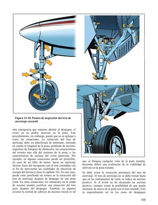 160
Figura 11-10. Puntos de inspección del tren de
aterrizaje retráctil.
otra emergencia que requiera abortar el despegue, el
avión ya no podría aterrizar en la pista. Este
procedimiento, sin embargo, puede que no se aplique a
todas las situaciones. La retracción del tren de
aterrizaje debe ser planificada de antemano, teniendo
en cuenta la longitud de la pista, gradiente de ascenso,
requisitos de franqueo de obstáculos, las características
del terreno más allá del extremo de la pista, y las
características de ascenso del avión particular. Por
ejemplo, en algunas situaciones puede ser preferible,
en caso de un fallo de motor, hacer un aterrizaje
forzoso fuera del aeropuerto con el tren extendido con
el fin de aprovechar las cualidades de absorción de
energía del terreno (véase el capítulo 16). En este caso,
puede estar justificado un retraso en la retracción del
tren de aterrizaje después de despegar de una pista
corta. En otras situaciones, los obstáculos en la senda
de ascenso pueden justificar una retracción del tren
justo después del despegue. También, en algunos
aviones la actitud de cabeceo de ascenso inicial es tal
que se bloquea cualquier vista de la pista restante,
haciendo difícil una evaluación de la viabilidad de
aterrizar en la pista restante.
Se debe evitar la retracción prematura del tren de
aterrizaje. El tren de aterrizaje no se debe retraer hasta
que en los instrumentos de vuelo se indica un ascenso
positivo. Si el avión no ha alcanzado un ascenso
positivo, siempre existe la posibilidad de que pueda
asentarse de nuevo en la pista con el tren retraído. Esto
es especialmente así en los casos de despegues
 