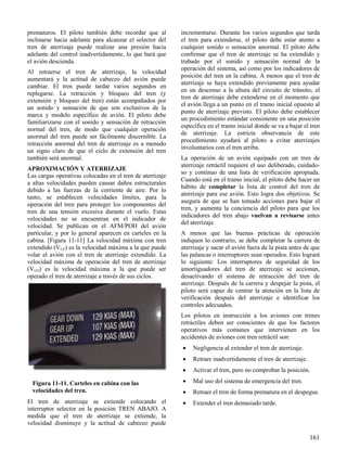 161
Figura 11-11. Carteles en cabina con las
velocidades del tren.
prematuros. El piloto también debe recordar que al
inclinarse hacia adelante para alcanzar el selector del
tren de aterrizaje puede realizar una presión hacia
adelante del control inadvertidamente, lo que hará que
el avión descienda.
Al retraerse el tren de aterrizaje, la velocidad
aumentará y la actitud de cabeceo del avión puede
cambiar. El tren puede tardar varios segundos en
replegarse. La retracción y bloqueo del tren (y
extensión y bloqueo del tren) están acompañados por
un sonido y sensación de que son exclusivos de la
marca y modelo específico de avión. El piloto debe
familiarizarse con el sonido y sensación de retracción
normal del tren, de modo que cualquier operación
anormal del tren puede ser fácilmente discernible. La
retracción anormal del tren de aterrizaje es a menudo
un signo claro de que el ciclo de extensión del tren
también será anormal.
APROXIMACIÓN Y ATERRIZAJE
Las cargas operativas colocadas en el tren de aterrizaje
a altas velocidades pueden causar daños estructurales
debido a las fuerzas de la corriente de aire. Por lo
tanto, se establecen velocidades límites, para la
operación del tren para proteger los componentes del
tren de una tensión excesiva durante el vuelo. Estas
velocidades no se encuentran en el indicador de
velocidad. Se publican en el AFM/POH del avión
particular, y por lo general aparecen en carteles en la
cabina. [Figura 11-11] La velocidad máxima con tren
extendido (VLE) es la velocidad máxima a la que puede
volar el avión con el tren de aterrizaje extendido. La
velocidad máxima de operación del tren de aterrizaje
(VLO) es la velocidad máxima a la que puede ser
operado el tren de aterrizaje a través de sus ciclos.
El tren de aterrizaje se extiende colocando el
interruptor selector en la posición TREN ABAJO. A
medida que el tren de aterrizaje se extiende, la
velocidad disminuye y la actitud de cabeceo puede
incrementarse. Durante los varios segundos que tarda
el tren para extenderse, el piloto debe estar atento a
cualquier sonido o sensación anormal. El piloto debe
confirmar que el tren de aterrizaje se ha extendido y
trabado por el sonido y sensación normal de la
operación del sistema, así como por los indicadores de
posición del tren en la cabina. A menos que el tren de
aterrizaje se haya extendido previamente para ayudar
en un descenso a la altura del circuito de tránsito, el
tren de aterrizaje debe extenderse en el momento que
el avión llega a un punto en el tramo inicial opuesto al
punto de aterrizaje previsto. El piloto debe establecer
un procedimiento estándar consistente en una posición
específica en el tramo inicial donde se va a bajar el tren
de aterrizaje. La estricta observancia de este
procedimiento ayudará al piloto a evitar aterrizajes
involuntarios con el tren arriba.
La operación de un avión equipado con un tren de
aterrizaje retráctil requiere el uso deliberado, cuidado-
so y continuo de una lista de verificación apropiada.
Cuando está en el tramo inicial, el piloto debe hacer un
hábito de completar la lista de control del tren de
aterrizaje para ese avión. Esto logra dos objetivos. Se
asegura de que se han tomado acciones para bajar el
tren, y aumenta la conciencia del piloto para que los
indicadores del tren abajo vuelvan a revisarse antes
del aterrizaje.
A menos que las buenas prácticas de operación
indiquen lo contrario, se debe completar la carrera de
aterrizaje y sacar el avión fuera de la pista antes de que
las palancas o interruptores sean operados. Esto logrará
lo siguiente: Los interruptores de seguridad de los
amortiguadores del tren de aterrizaje se accionan,
desactivando el sistema de retracción del tren de
aterrizaje. Después de la carrera y despejar la pista, el
piloto será capaz de centrar la atención en la lista de
verificación después del aterrizaje e identificar los
controles adecuados.
Los pilotos en instrucción a los aviones con trenes
retráctiles deben ser conscientes de que los factores
operativos más comunes que intervienen en los
accidentes de aviones con tren retráctil son:
 Negligencia al extender el tren de aterrizaje.
 Retraer inadvertidamente el tren de aterrizaje.
 Activar el tren, pero no comprobar la posición.
 Mal uso del sistema de emergencia del tren.
 Retraer el tren de forma prematura en el despegue.
 Extender el tren demasiado tarde.
 