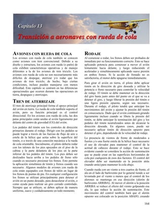 164
AVIONES CON RUEDA DE COLA
Los aviones con rueda de cola también se conocen
como aviones con tren convencional. Debido a su
diseño y estructura, los aviones con rueda (o patín) de
cola exhiben características operativas y de manejo
diferentes a la de los aviones de tren triciclo. Los
aviones con rueda de cola no son necesariamente más
difíciles de despegar, aterrizar y/o rodar que los
aviones de tren triciclo; de hecho, bajo ciertas
condiciones, incluso pueden manejarse con menos
dificultad. Este capítulo se centrará en las diferencias
operacionales que ocurren durante las operaciones en
tierra, despegues y aterrizajes.
TREN DE ATERRIZAJE
El tren de aterrizaje principal forma el apoyo principal
del avión en tierra. La rueda de cola también soporta el
avión, pero su función principal es el control
direccional. En los aviones con rueda de cola, las dos
patas principales están unidas al avión ligeramente por
delante del centro de gravedad (CG) del avión.
Los pedales del timón son los controles de dirección
primarios durante el rodaje. Dirigir con los pedales se
puede lograr a través de las fuerzas de flujo de aire o
estela de la hélice que actúa sobre la superficie del
timón, o a través de una conexión mecánica a la rueda
de cola orientable. Inicialmente, el piloto debería rodar
con los talones de los pies apoyados en el piso de la
cabina y la parte delantera de los pies en la parte
inferior de los pedales del timón. Los pies deben ser
deslizados hacia arriba a los pedales de freno sólo
cuando es necesario presionar los frenos. Esto permite
la aplicación simultánea de timón y frenos cuando sea
necesario. Algunos modelos de aviones con rueda de
cola están equipados con frenos de talón en lugar de
los frenos de puntas de pie. En cualquier configuración
los frenos se utilizan principalmente para detener el
avión en un punto deseado, para desacelerar el avión, o
como ayuda para realizar un giro cerrado controlado.
Siempre que se utilicen, se deben aplicar de manera
uniforme, suave y cuidadosamente en todo momento.
RODAJE
Al comenzar a rodar, los frenos deben ser probados de
inmediato por su funcionamiento correcto. Esto se hace
aplicando potencia para comenzar a mover el avión
lentamente hacia delante, y luego reduciendo el
acelerador y simultáneamente aplicando suave presión
en ambos frenos. Si la acción de frenado no es
satisfactoria, el motor debe apagarse inmediatamente.
Para girar el avión en tierra, el piloto debe aplicar
timón en la dirección de giro deseada y utilizar la
potencia o freno necesario para controlar la velocidad
de rodaje. El timón se debe mantener en la dirección
del giro hasta justo antes del punto en el que se va a
detener el giro, y luego liberar la presión del timón o
una ligera presión opuesta, según sea necesario.
Durante el rodaje, el piloto tendrá que anticipar los
movimientos del avión y ajustar la presión del timón
en consecuencia. Dado que el avión continuará girando
ligeramente incluso cuando se libera la presión del
timón, se debe anticipar la terminación del giro y los
pedales del timón neutralizados antes de alcanzar la
dirección deseada. En algunos casos, puede ser
necesario aplicar timón de dirección opuesto para
detener el giro, dependiendo de la velocidad de rodaje.
La presencia de vientos de frente de moderados a
fuertes y/o una fuerte estela de la hélice hace necesario
el uso de elevador para mantener el control de la
actitud de cabeceo durante el rodaje. Esto se hace
evidente cuando se considera la acción de sustentación
que se puede crear en las superficies horizontales de
cola por cualquiera de esos dos factores. El control del
elevador debe ser mantenido en la posición atrás
(mando atrás) para mantener la cola abajo.
Cuando rueda con un viento a tres cuartos de frente, el
ala en el lado de barlovento por lo general tiende a ser
levantada por el viento a menos que el control de los
alerones se mantenga en esa dirección (alerón de
barlovento ARRIBA). Al mover el alerón a la posición
ARRIBA se reduce el efecto del viento golpeando esa
ala, lo que reduce la acción de sustentación. Este
movimiento del control también hará que el alerón
opuesto sea colocado en la posición ABAJO, creando
 