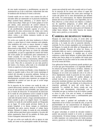 165
de este modo resistencia y, posiblemente, un poco de
sustentación en el ala a sotavento, reduciendo aún más
la tendencia del ala hacia el viento a elevarse.
Cuando rueda con un viento a tres cuartos de cola, el
elevador debe ser mantenido en la posición totalmente
abajo (control hacia adelante), y el alerón hacia el
viento hacia abajo. Dado que el viento golpea el avión
por detrás, estas posiciones de control reducen la
tendencia del viento a meterse por debajo de la cola y
el ala posiblemente haciendo capotar el avión. La
aplicación de estas correcciones de rodaje con viento
cruzado también ayuda a minimizar la tendencia al
efecto veleta y en última instancia resulta en una
mayor controlabilidad.
Un avión con rueda de cola tiene tendencia al efecto
veleta o a girar hacia el viento mientras está rodando.
Esta tendencia del avión es mayor durante el rodaje
con viento cruzado; en consecuencia, el control
direccional es algo difícil. Sin frenos, es casi imposible
evitar que el avión gire hacia un viento de velocidad
considerable, ya que la capacidad de control del timón
del avión puede ser insuficiente para contrarrestar el
viento cruzado. En el rodaje a favor del viento, la
tendencia al efecto veleta se incrementa, debido a que
el viento de cola disminuye la eficacia de los controles
de vuelo. Para ello es necesario un uso más positivo
del timón y los frenos, sobre todo si la velocidad del
viento es superior a la de una ligera brisa.
A menos que el terreno sea blando, o muy desparejo, lo
mejor es cuando ruede a favor del viento mantenga el
control del elevador en posición adelante. Incluso en
campos blandos, el elevador debe levantarse sólo lo
absolutamente necesario para mantener un margen de
seguridad de control en caso de que el avión tenga
tendencia a capotar.
En la mayoría de los aviones con rueda de cola, el
control direccional, mientras rueda se ve facilitado por
el uso de una rueda de cola orientable, que opera junto
con el timón de dirección. El mecanismo de dirección
de la rueda de cola permanece activo cuando la rueda
se opera en un arco de aproximadamente 16 a 18° a
cada lado del punto neutro y luego automáticamente se
libera cuando se gira a un ángulo mayor. En algunos
modelos la rueda de cola también puede ser bloqueada
en su lugar. El avión puede pivotear dentro de su
propia longitud, si se desea, aunque es totalmente
orientable por giros suaves durante el rodaje hacia
delante. Durante el rodaje, la rueda de cola orientable
se debe utilizar para hacer giros normales y los pies del
piloto mantenerse fuera de los pedales de freno para
evitar el desgaste innecesario de estos.
Ya que un avión con rueda de cola se apoya en esta
rueda, así como en las principales ruedas de aterrizaje,
asume una actitud de nariz alta cuando está en el suelo.
En la mayoría de los casos esto coloca el capot del
motor lo suficientemente alto como para restringir la
visión del piloto de la zona directamente por delante
del avión. En consecuencia, los objetos directamente
delante del avión son difíciles, si no imposibles, de ver.
Para observar y evitar chocar con objetos o condicio-
nes de superficie peligrosas, el piloto debe girar
alternativamente la nariz de un lado a otro, es decir
zigzag, o hacer una serie de cortos giros en S durante el
rodaje hacia delante. Esto debe hacerse de manera
lenta, suave, positiva, y con cautela.
CARRERA DE DESPEGUE NORMAL
Después de rodar hacia la pista, el avión debe ser
alineado cuidadosamente con la dirección de despegue
prevista, y la rueda de cola en posición derecha, o
centrada. En los aviones equipados con un dispositivo
de bloqueo, la rueda de cola debe ser bloqueada en la
posición centrada. Después de soltar los frenos, el
acelerador debe ser suave y continuamente avanzado a
la potencia de despegue. A medida que el avión
comienza a rodar hacia delante, el piloto debe deslizar
ambos pies hacia abajo en los pedales del timón para
que las puntas de los pies estén en las zonas del timón,
no en las zonas del freno.
Una aplicación brusca de potencia puede producir que
el avión que gire bruscamente a la izquierda debido a
los efectos de torque del motor y la hélice. Además, la
precesión será particularmente notable durante el
despegue en un avión con rueda de cola si la cola se
eleva rápidamente desde la posición de tres puntos a
una actitud vuelo nivelado. El cambio abrupto de
actitud inclina el eje horizontal de la hélice, y la
precesión resultante produce una fuerza hacia adelante
en el lado derecho (90° por delante en la dirección de
rotación), guiñando la nariz del avión hacia la
izquierda. La cantidad de fuerza creada por esta
precesión está directamente relacionada con la
velocidad con que se inclina el eje de la hélice cuando
se eleva la cola. Con esto en mente, el acelerador
siempre se debe avanzar suave y continuamente para
evitar cualquier desvío repentino.
El avance suave y gradual del acelerador es muy
importante en los aviones con rueda de cola, ya que las
peculiaridades de sus características de despegue se
acentúan en proporción a la rapidez con que se aplica
la potencia de despegue.
Al ganar velocidad, el control de elevador tenderá a
asumir una posición neutral si el avión se compensa
correctamente. Al mismo tiempo, el control direccional
se debe mantener con correcciones de timón prontas,
suaves y positivas a lo largo de la carrera de despegue.
 